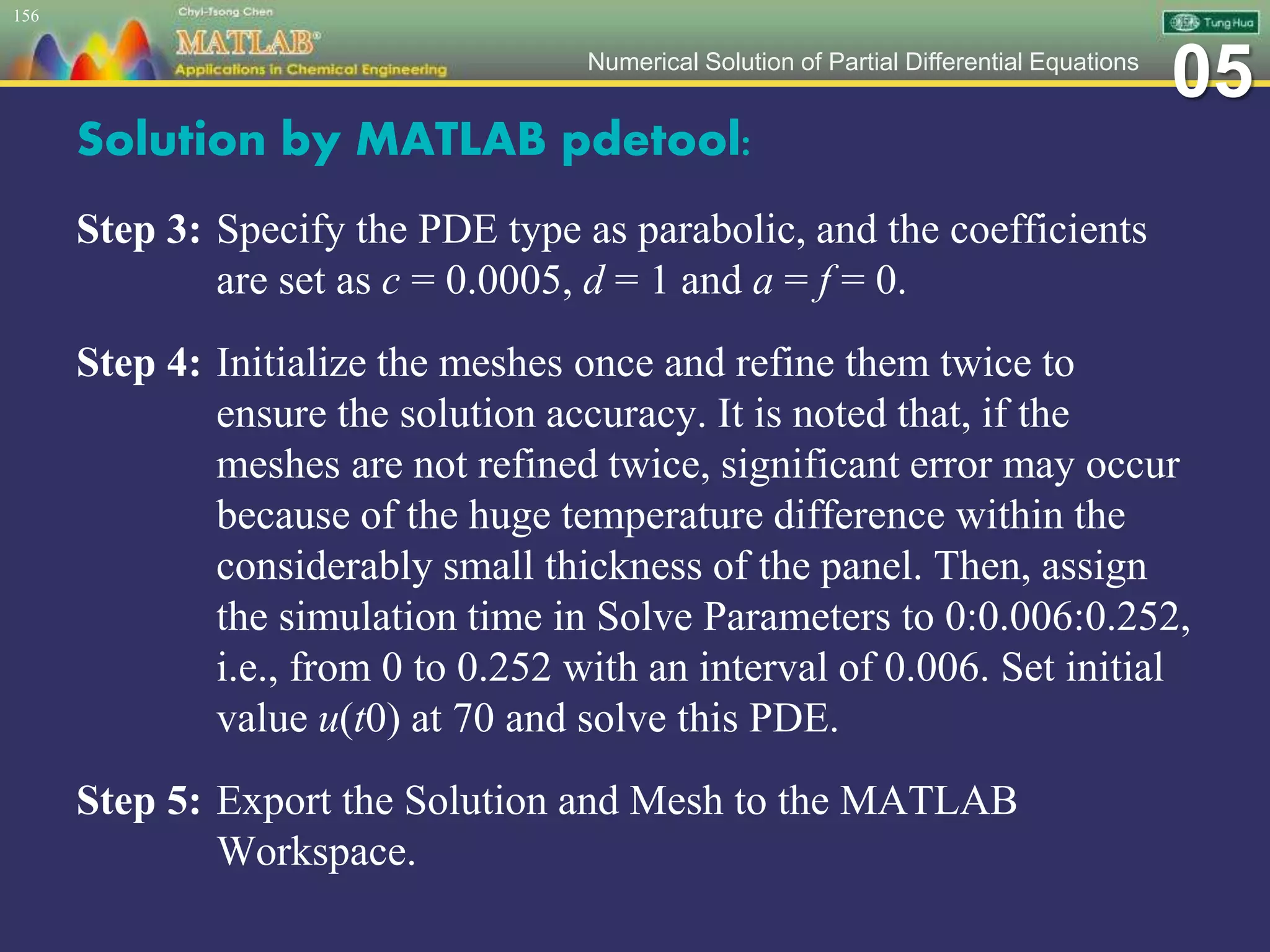 05Numerical Solution of Partial Differential Equations
Solution by MATLAB pdetool:
Step 3: Specify the PDE type as parabolic, and the coefficients
are set as c = 0.0005, d = 1 and a = f = 0.
Step 4: Initialize the meshes once and refine them twice to
ensure the solution accuracy. It is noted that, if the
meshes are not refined twice, significant error may occur
because of the huge temperature difference within the
considerably small thickness of the panel. Then, assign
the simulation time in Solve Parameters to 0:0.006:0.252,
i.e., from 0 to 0.252 with an interval of 0.006. Set initial
value u(t0) at 70 and solve this PDE.
Step 5: Export the Solution and Mesh to the MATLAB
Workspace.
156
 