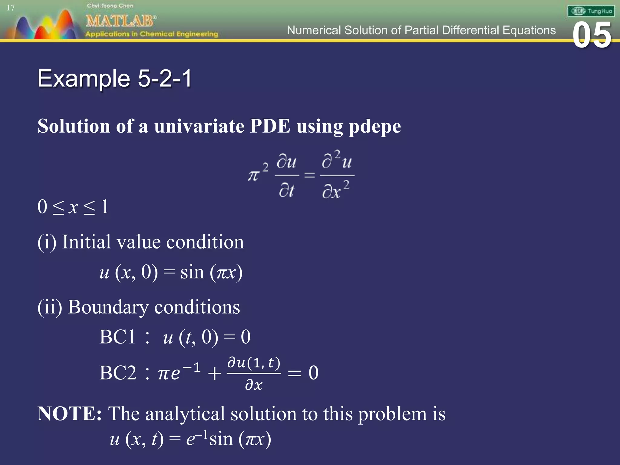 05Numerical Solution of Partial Differential Equations
Example 5-2-1
Solution of a univariate PDE using pdepe
0 ≤ x ≤ 1
(i) Initial value condition
u (x, 0) = sin (πx)
(ii) Boundary conditions
BC1： u (t, 0) = 0
BC2：𝜋𝑒−1 +
𝜕𝑢(1, 𝑡)
𝜕𝑥
= 0
NOTE: The analytical solution to this problem is
u (x, t) = e–1sin (πx)
17
 