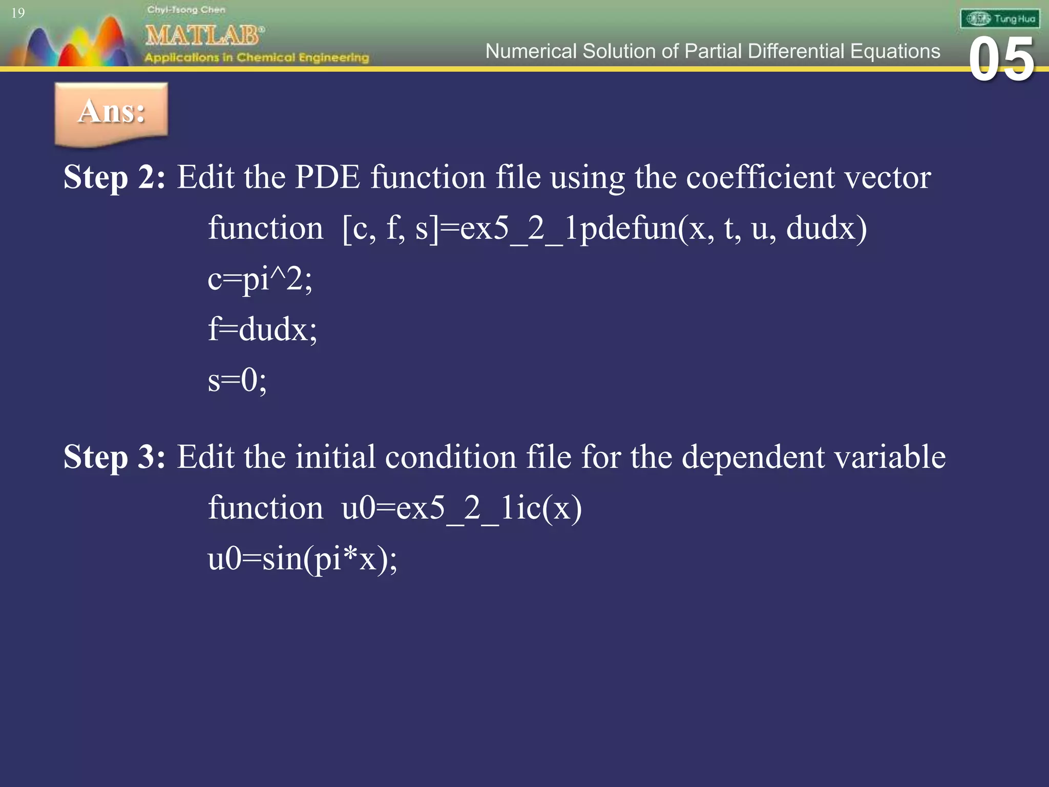 05Numerical Solution of Partial Differential Equations
Step 2: Edit the PDE function file using the coefficient vector
function [c, f, s]=ex5_2_1pdefun(x, t, u, dudx)
c=pi^2;
f=dudx;
s=0;
Step 3: Edit the initial condition file for the dependent variable
function u0=ex5_2_1ic(x)
u0=sin(pi*x);
19
Ans:
 