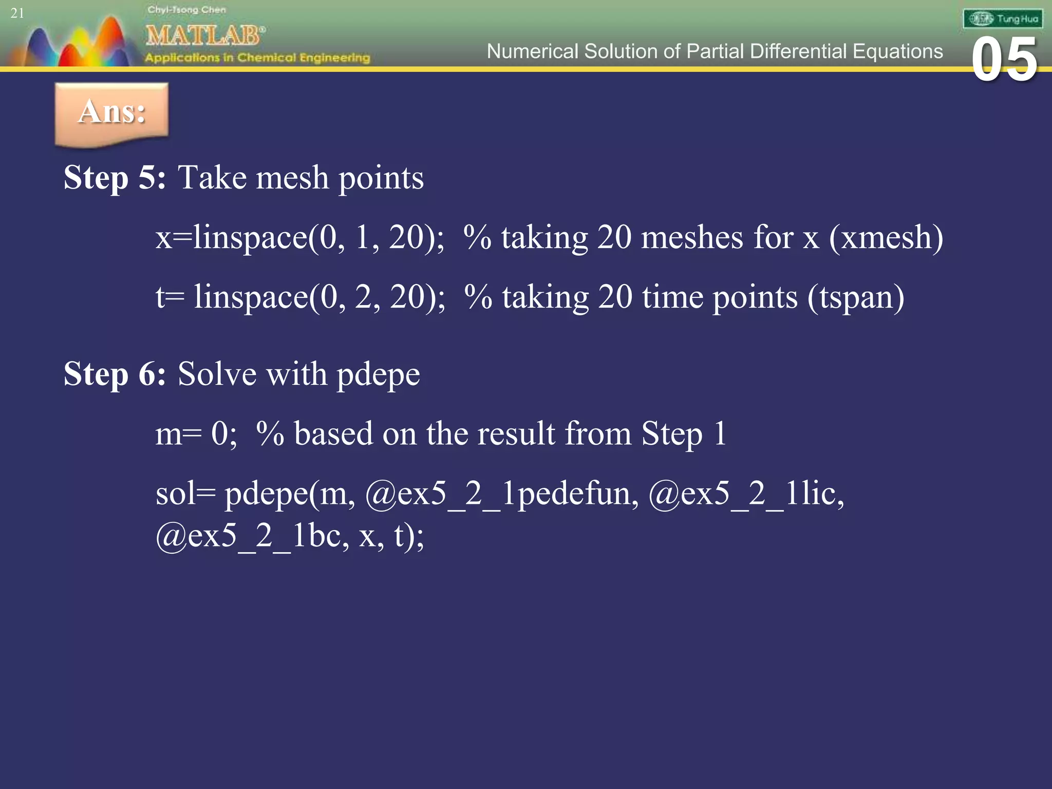 05Numerical Solution of Partial Differential Equations
Step 5: Take mesh points
x=linspace(0, 1, 20); % taking 20 meshes for x (xmesh)
t= linspace(0, 2, 20); % taking 20 time points (tspan)
Step 6: Solve with pdepe
m= 0; % based on the result from Step 1
sol= pdepe(m, @ex5_2_1pedefun, @ex5_2_1lic,
@ex5_2_1bc, x, t);
21
Ans:
 