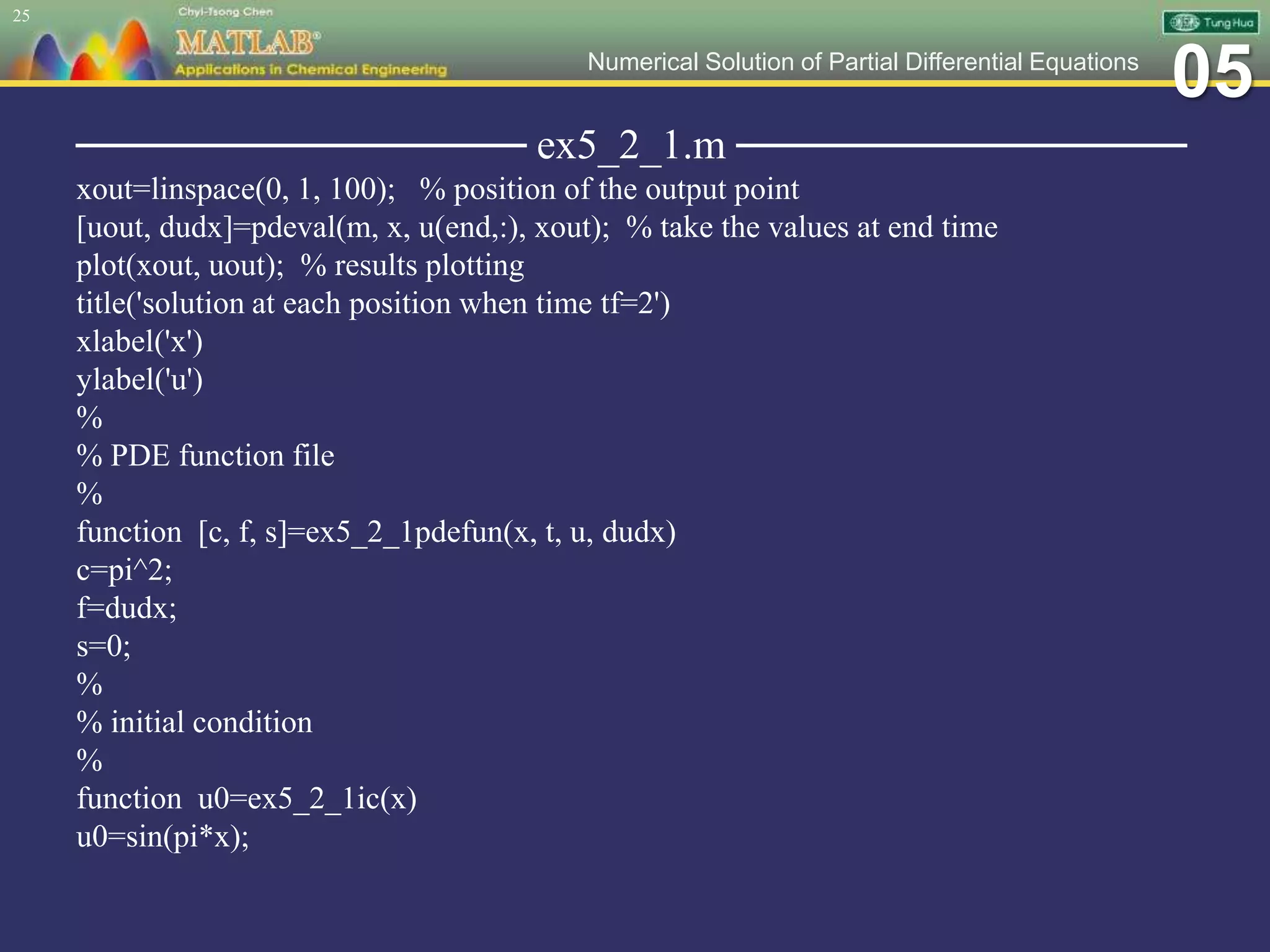 05Numerical Solution of Partial Differential Equations
─────────────── ex5_2_1.m ───────────────
xout=linspace(0, 1, 100); % position of the output point
[uout, dudx]=pdeval(m, x, u(end,:), xout); % take the values at end time
plot(xout, uout); % results plotting
title('solution at each position when time tf=2')
xlabel('x')
ylabel('u')
%
% PDE function file
%
function [c, f, s]=ex5_2_1pdefun(x, t, u, dudx)
c=pi^2;
f=dudx;
s=0;
%
% initial condition
%
function u0=ex5_2_1ic(x)
u0=sin(pi*x);
25
 