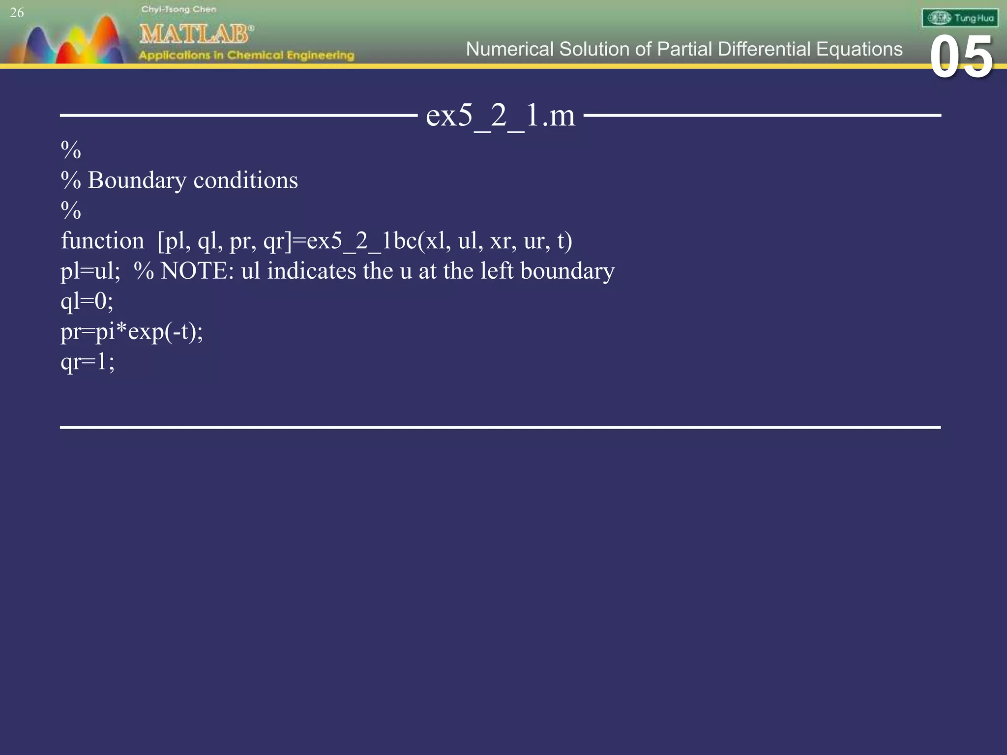 05Numerical Solution of Partial Differential Equations
─────────────── ex5_2_1.m ───────────────
%
% Boundary conditions
%
function [pl, ql, pr, qr]=ex5_2_1bc(xl, ul, xr, ur, t)
pl=ul; % NOTE: ul indicates the u at the left boundary
ql=0;
pr=pi*exp(-t);
qr=1;
─────────────────────────────────────
26
 