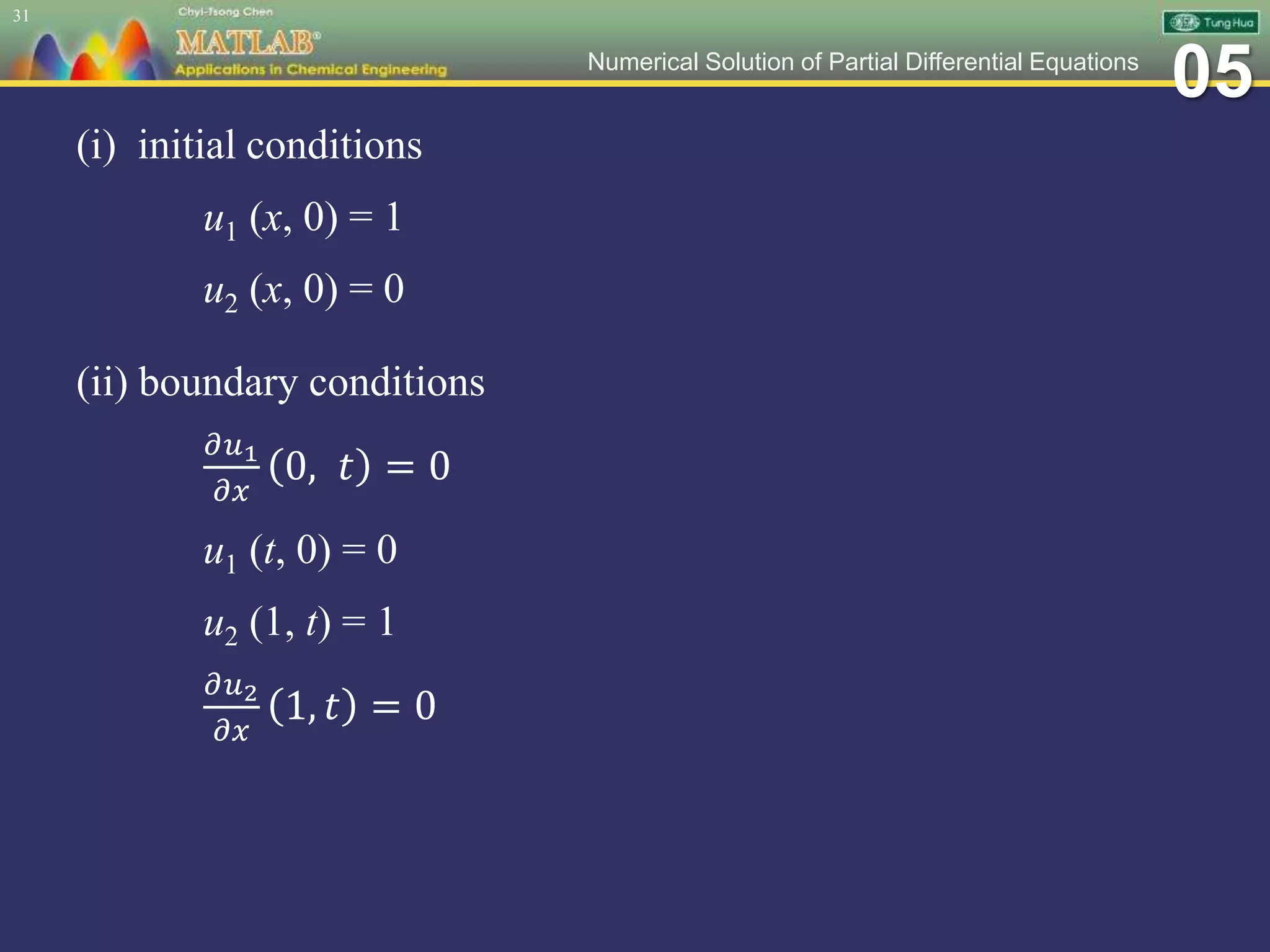 05Numerical Solution of Partial Differential Equations
(i) initial conditions
u1 (x, 0) = 1
u2 (x, 0) = 0
(ii) boundary conditions
𝜕𝑢1
𝜕𝑥
0, 𝑡 = 0
u1 (t, 0) = 0
u2 (1, t) = 1
𝜕𝑢2
𝜕𝑥
1, 𝑡 = 0
31
 