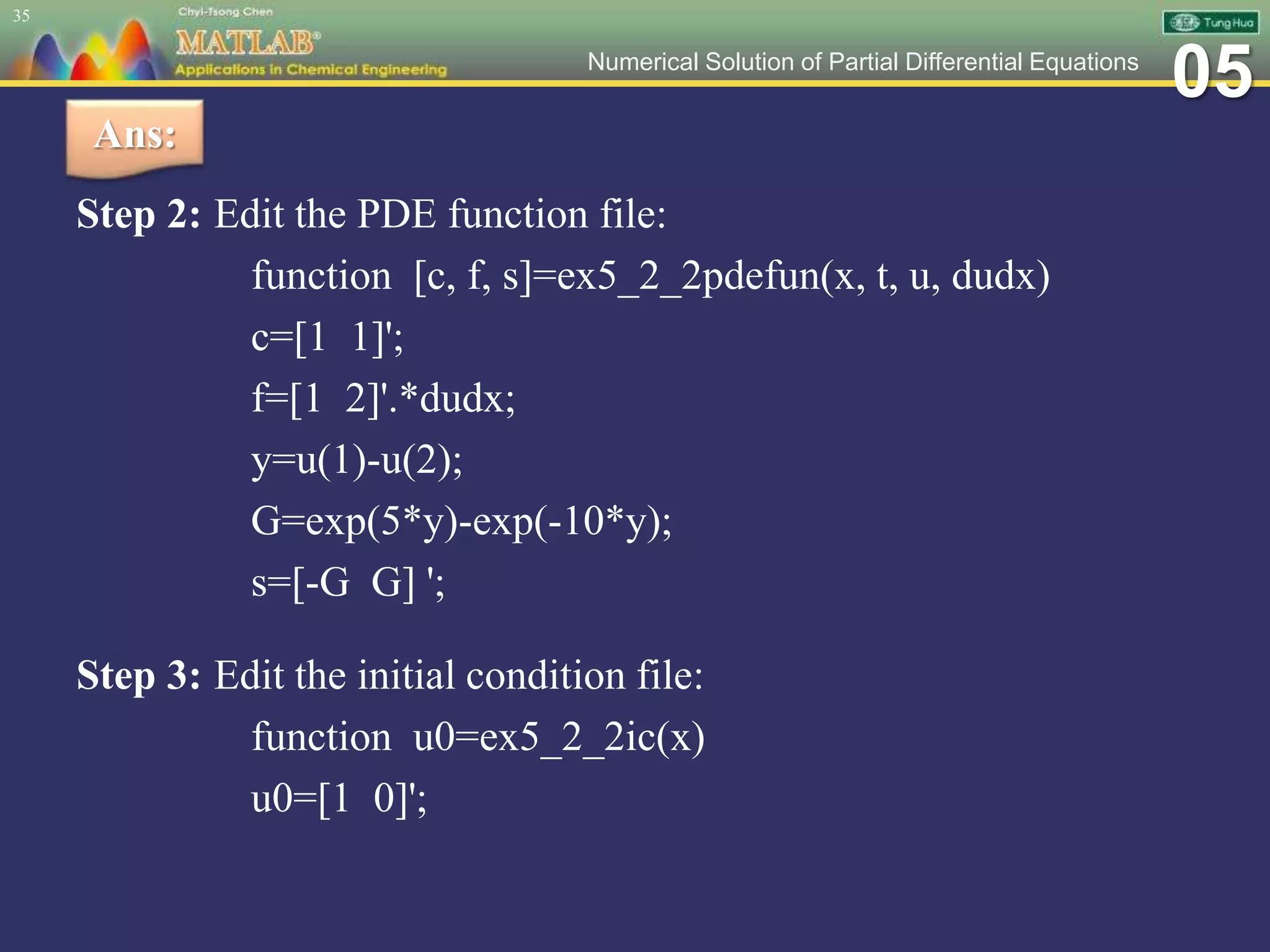 05Numerical Solution of Partial Differential Equations
Step 2: Edit the PDE function file:
function [c, f, s]=ex5_2_2pdefun(x, t, u, dudx)
c=[1 1]';
f=[1 2]'.*dudx;
y=u(1)-u(2);
G=exp(5*y)-exp(-10*y);
s=[-G G] ';
Step 3: Edit the initial condition file:
function u0=ex5_2_2ic(x)
u0=[1 0]';
35
Ans:
 
