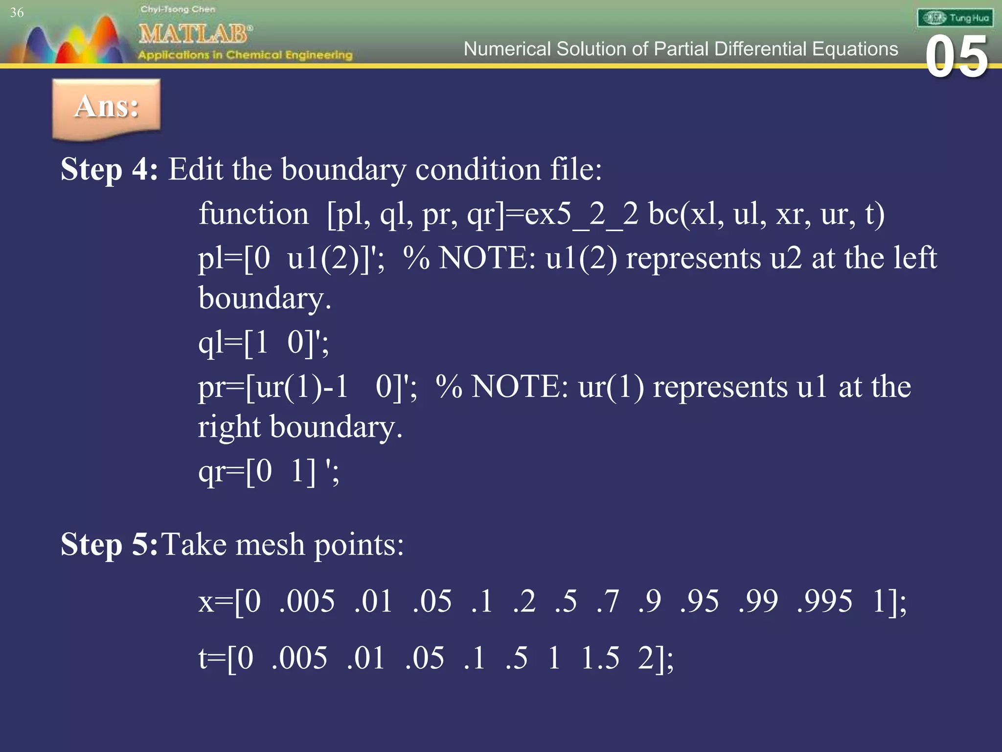 05Numerical Solution of Partial Differential Equations
Step 4: Edit the boundary condition file:
function [pl, ql, pr, qr]=ex5_2_2 bc(xl, ul, xr, ur, t)
pl=[0 u1(2)]'; % NOTE: u1(2) represents u2 at the left
boundary.
ql=[1 0]';
pr=[ur(1)-1 0]'; % NOTE: ur(1) represents u1 at the
right boundary.
qr=[0 1] ';
Step 5:Take mesh points:
x=[0 .005 .01 .05 .1 .2 .5 .7 .9 .95 .99 .995 1];
t=[0 .005 .01 .05 .1 .5 1 1.5 2];
36
Ans:
 