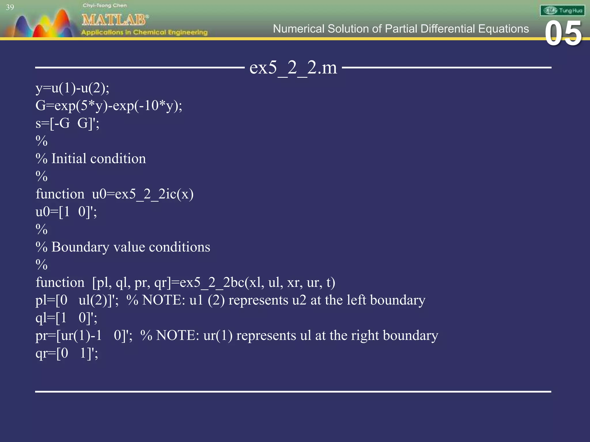 05Numerical Solution of Partial Differential Equations
─────────────── ex5_2_2.m ───────────────
y=u(1)-u(2);
G=exp(5*y)-exp(-10*y);
s=[-G G]';
%
% Initial condition
%
function u0=ex5_2_2ic(x)
u0=[1 0]';
%
% Boundary value conditions
%
function [pl, ql, pr, qr]=ex5_2_2bc(xl, ul, xr, ur, t)
pl=[0 ul(2)]'; % NOTE: u1 (2) represents u2 at the left boundary
ql=[1 0]';
pr=[ur(1)-1 0]'; % NOTE: ur(1) represents ul at the right boundary
qr=[0 1]';
─────────────────────────────────────
39
 
