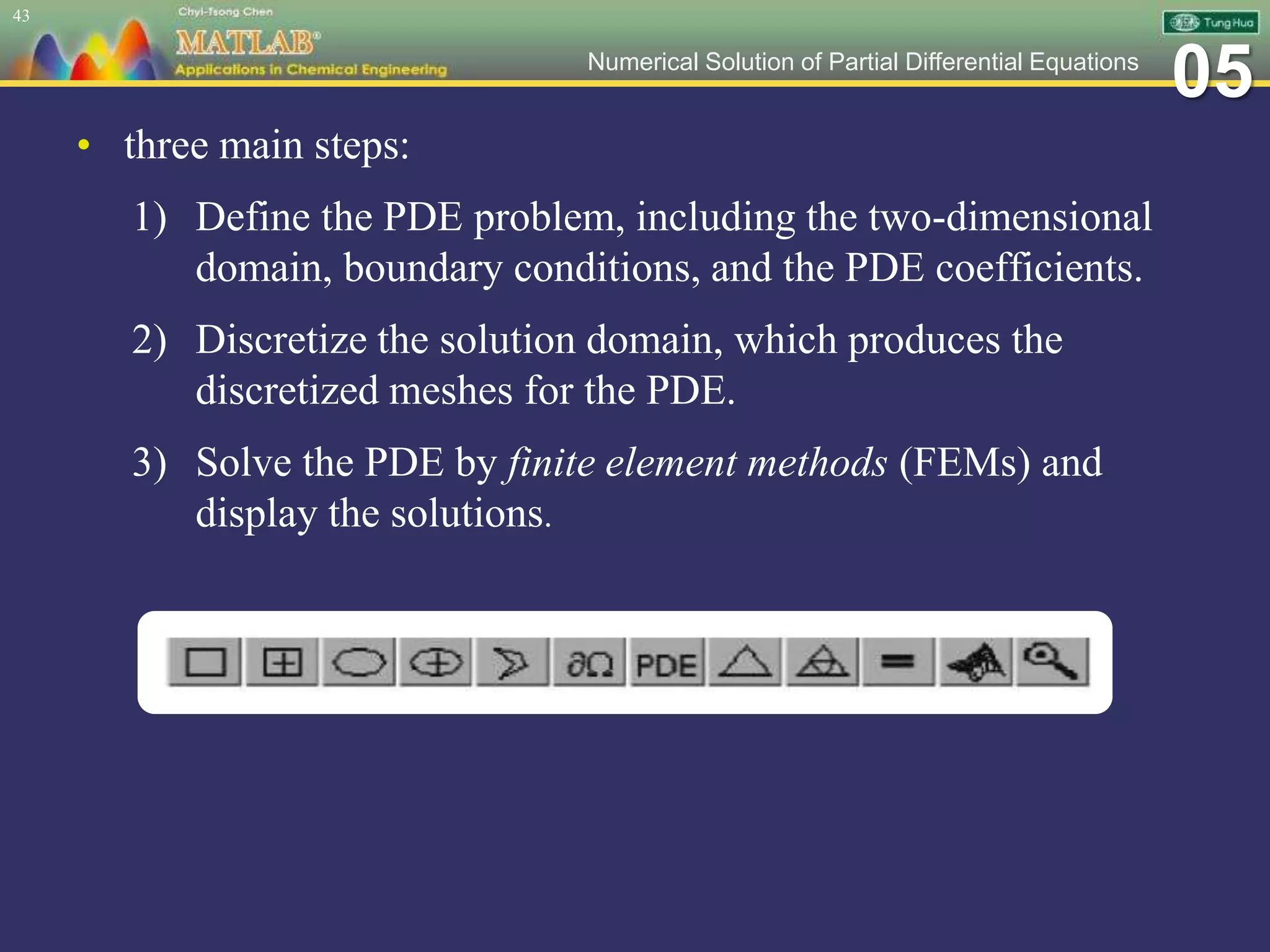 05Numerical Solution of Partial Differential Equations
• three main steps:
1) Define the PDE problem, including the two-dimensional
domain, boundary conditions, and the PDE coefficients.
2) Discretize the solution domain, which produces the
discretized meshes for the PDE.
3) Solve the PDE by finite element methods (FEMs) and
display the solutions.
43
 
