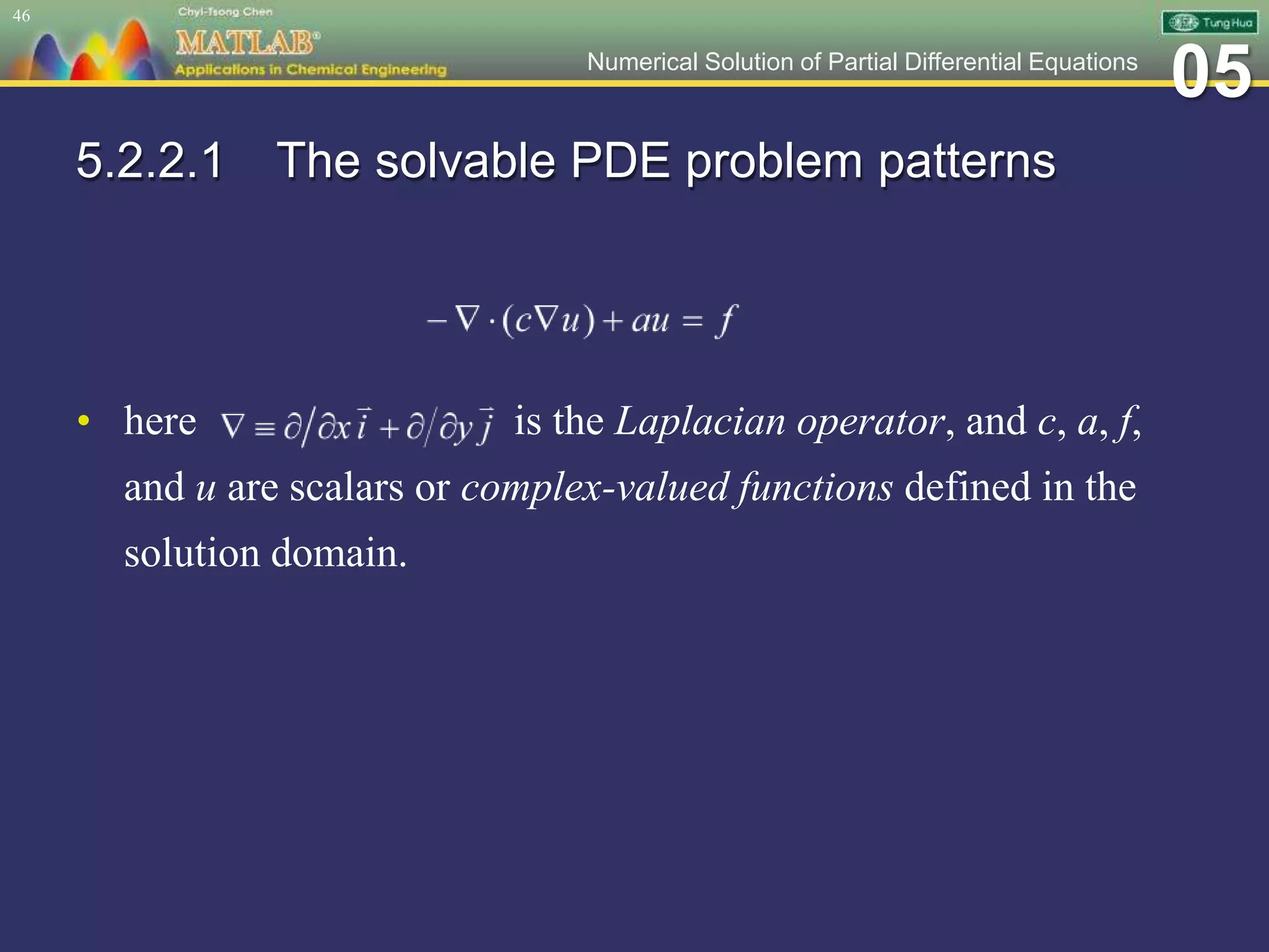 05Numerical Solution of Partial Differential Equations
5.2.2.1 The solvable PDE problem patterns
• here is the Laplacian operator, and c, a, f,
and u are scalars or complex-valued functions defined in the
solution domain.
46
 