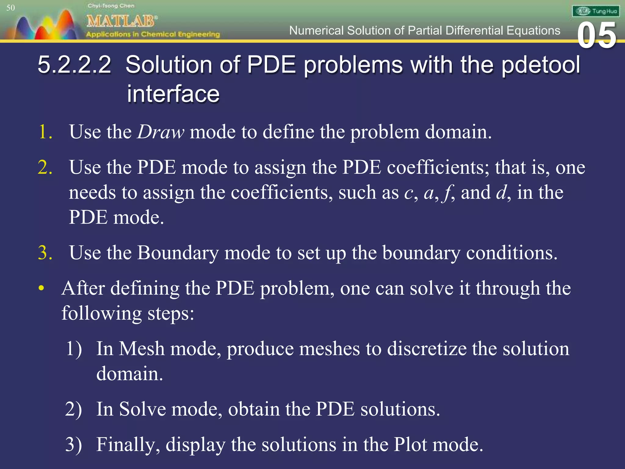 05Numerical Solution of Partial Differential Equations
5.2.2.2 Solution of PDE problems with the pdetool
interface
1. Use the Draw mode to define the problem domain.
2. Use the PDE mode to assign the PDE coefficients; that is, one
needs to assign the coefficients, such as c, a, f, and d, in the
PDE mode.
3. Use the Boundary mode to set up the boundary conditions.
• After defining the PDE problem, one can solve it through the
following steps:
1) In Mesh mode, produce meshes to discretize the solution
domain.
2) In Solve mode, obtain the PDE solutions.
3) Finally, display the solutions in the Plot mode.
50
 