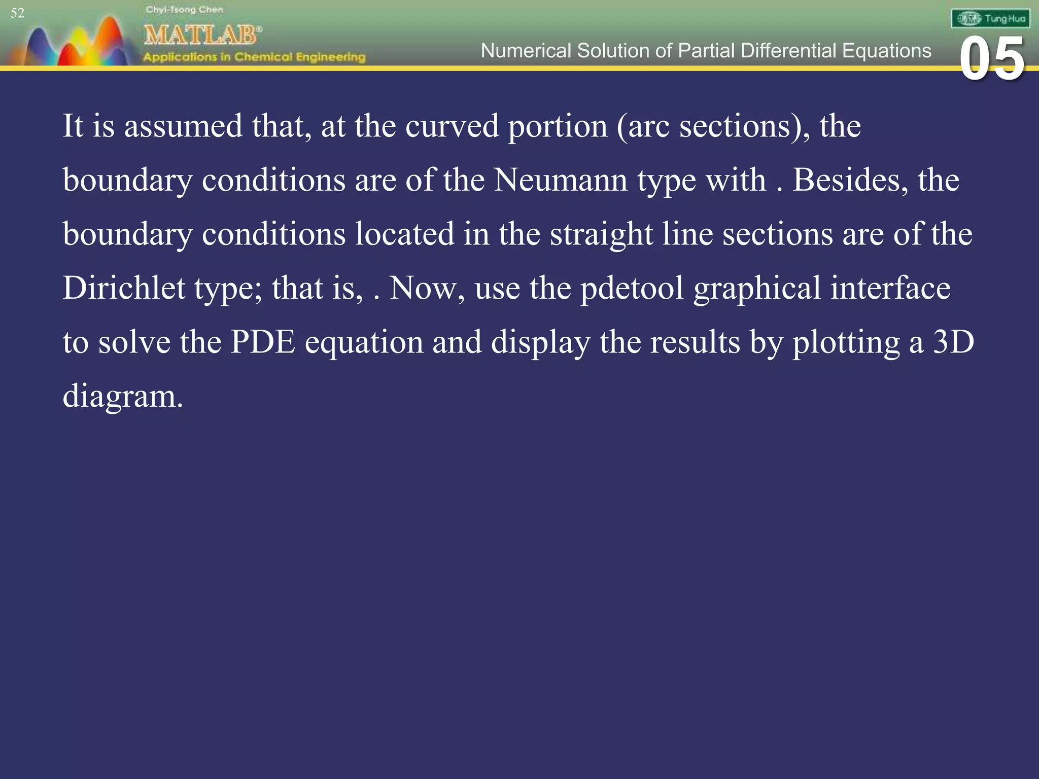 05Numerical Solution of Partial Differential Equations
It is assumed that, at the curved portion (arc sections), the
boundary conditions are of the Neumann type with . Besides, the
boundary conditions located in the straight line sections are of the
Dirichlet type; that is, . Now, use the pdetool graphical interface
to solve the PDE equation and display the results by plotting a 3D
diagram.
52
 
