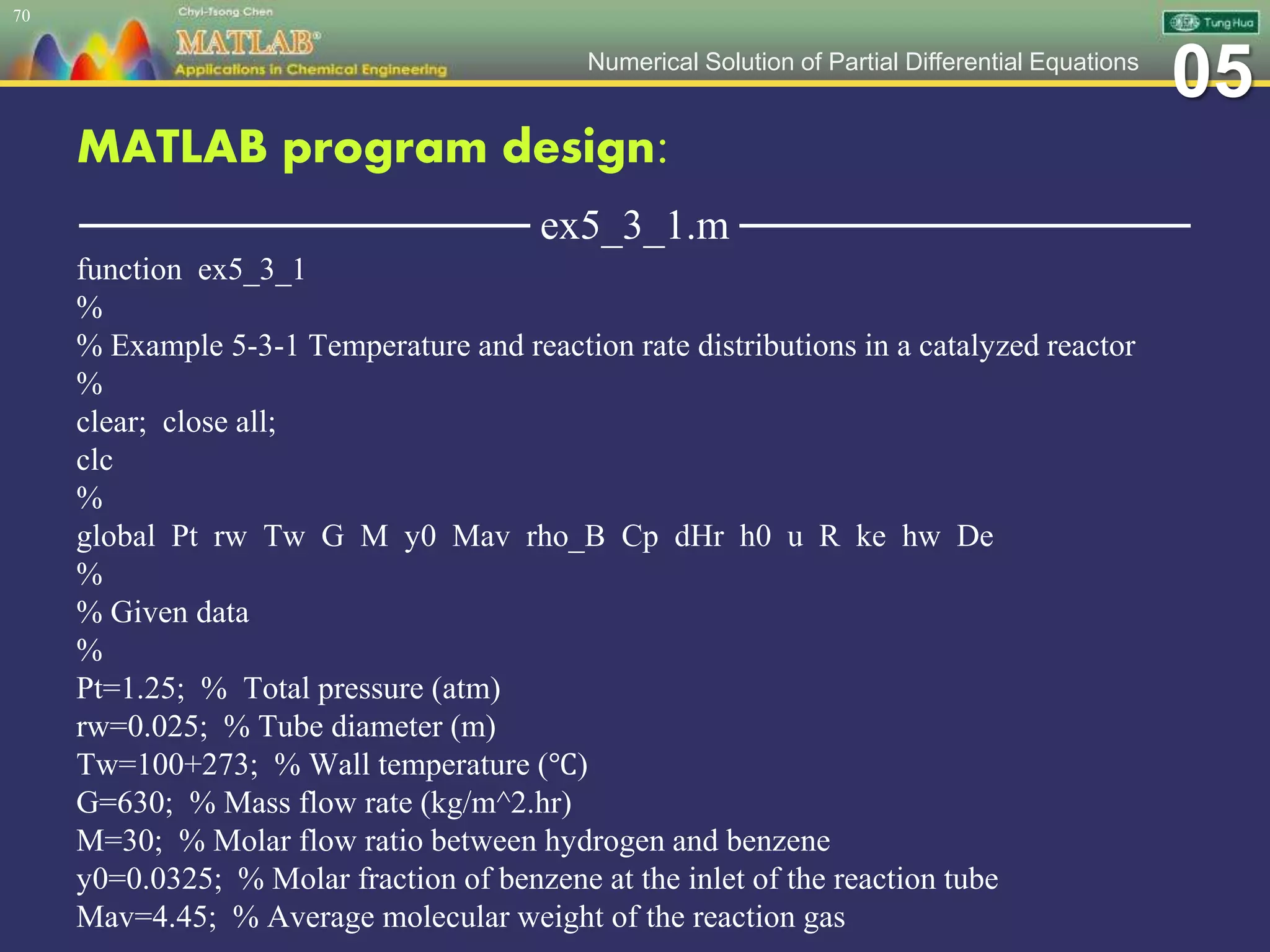 05Numerical Solution of Partial Differential Equations
MATLAB program design:
─────────────── ex5_3_1.m ───────────────
function ex5_3_1
%
% Example 5-3-1 Temperature and reaction rate distributions in a catalyzed reactor
%
clear; close all;
clc
%
global Pt rw Tw G M y0 Mav rho_B Cp dHr h0 u R ke hw De
%
% Given data
%
Pt=1.25; % Total pressure (atm)
rw=0.025; % Tube diameter (m)
Tw=100+273; % Wall temperature (℃)
G=630; % Mass flow rate (kg/m^2.hr)
M=30; % Molar flow ratio between hydrogen and benzene
y0=0.0325; % Molar fraction of benzene at the inlet of the reaction tube
Mav=4.45; % Average molecular weight of the reaction gas
70
 