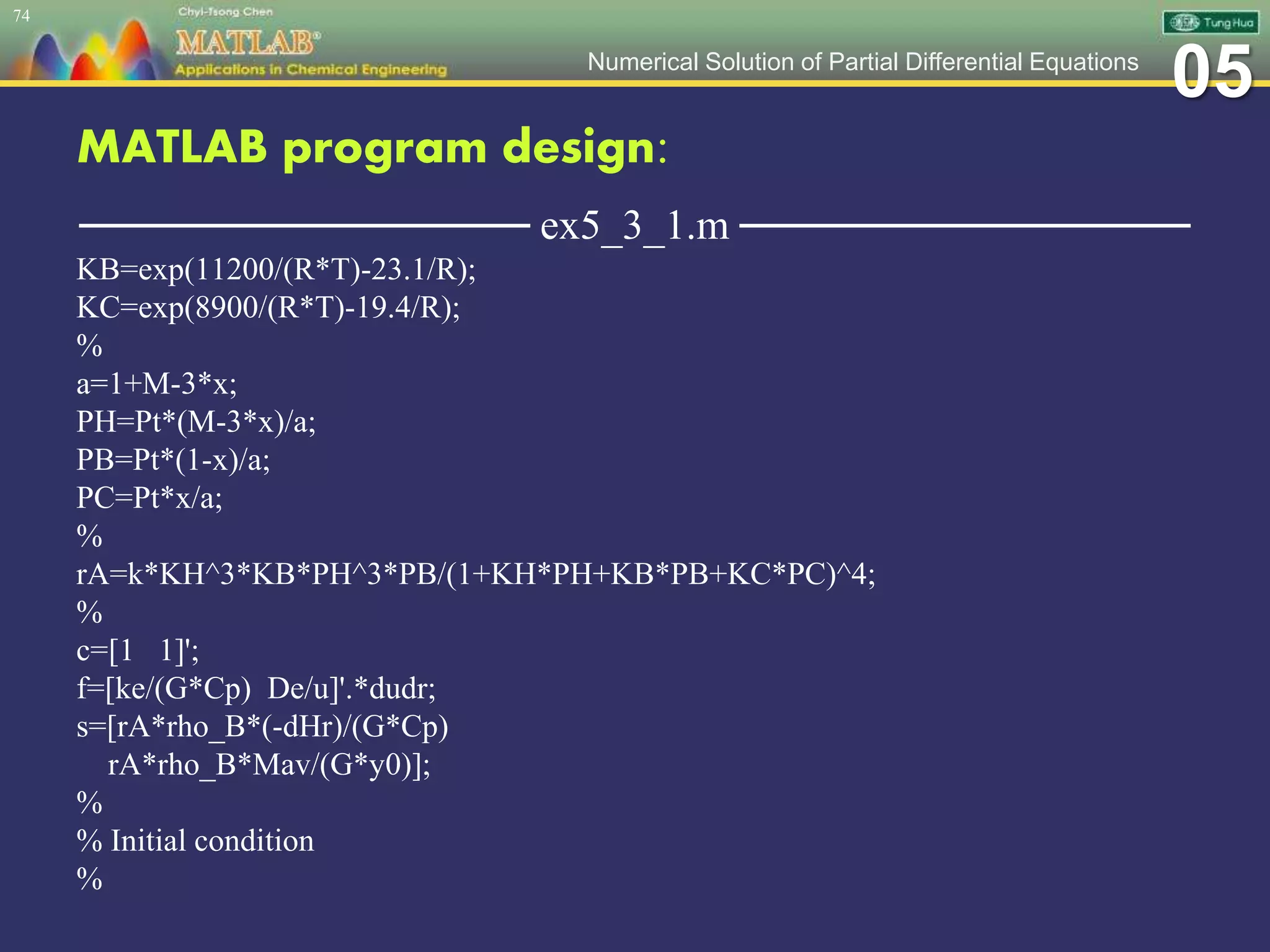 05Numerical Solution of Partial Differential Equations
MATLAB program design:
─────────────── ex5_3_1.m ───────────────
KB=exp(11200/(R*T)-23.1/R);
KC=exp(8900/(R*T)-19.4/R);
%
a=1+M-3*x;
PH=Pt*(M-3*x)/a;
PB=Pt*(1-x)/a;
PC=Pt*x/a;
%
rA=k*KH^3*KB*PH^3*PB/(1+KH*PH+KB*PB+KC*PC)^4;
%
c=[1 1]';
f=[ke/(G*Cp) De/u]'.*dudr;
s=[rA*rho_B*(-dHr)/(G*Cp)
rA*rho_B*Mav/(G*y0)];
%
% Initial condition
%
74
 