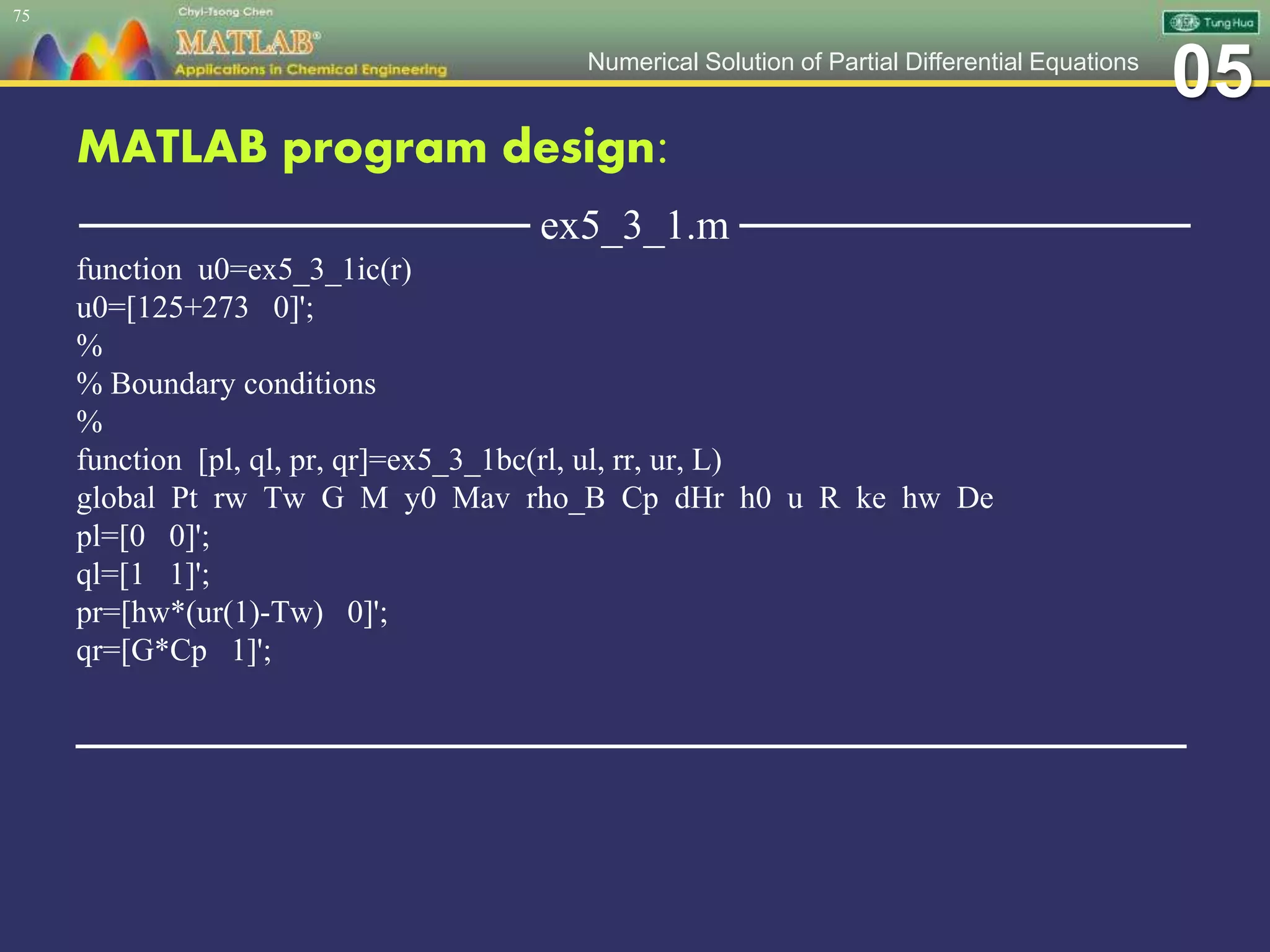 05Numerical Solution of Partial Differential Equations
MATLAB program design:
─────────────── ex5_3_1.m ───────────────
function u0=ex5_3_1ic(r)
u0=[125+273 0]';
%
% Boundary conditions
%
function [pl, ql, pr, qr]=ex5_3_1bc(rl, ul, rr, ur, L)
global Pt rw Tw G M y0 Mav rho_B Cp dHr h0 u R ke hw De
pl=[0 0]';
ql=[1 1]';
pr=[hw*(ur(1)-Tw) 0]';
qr=[G*Cp 1]';
─────────────────────────────────────
75
 