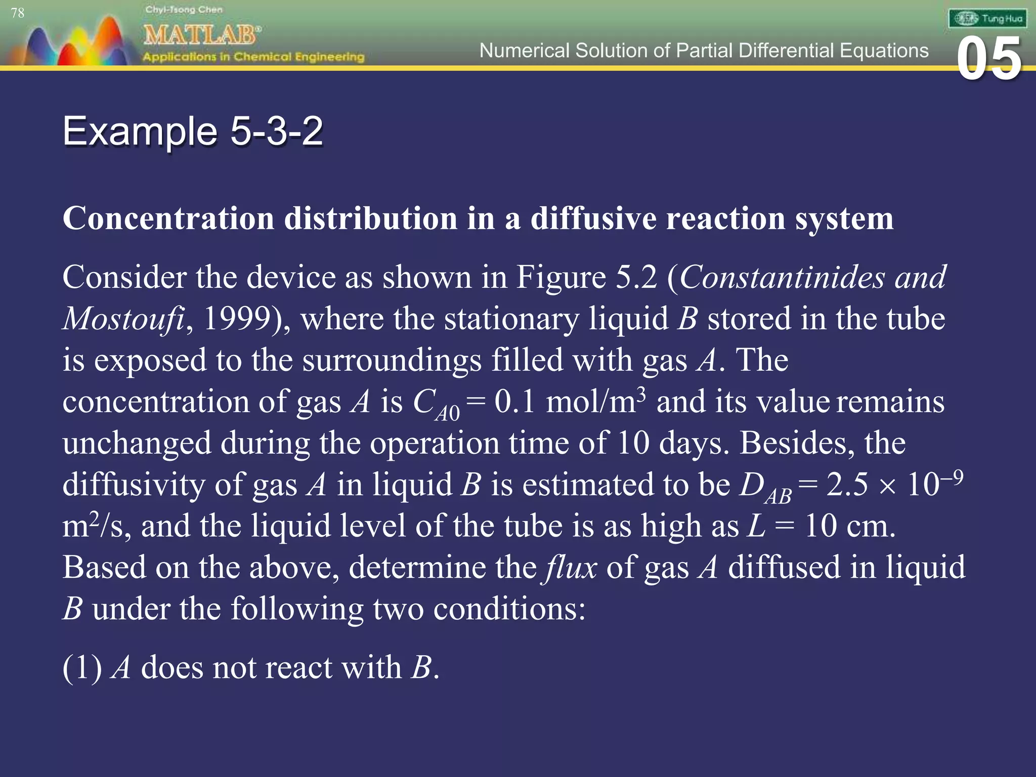 05Numerical Solution of Partial Differential Equations
Example 5-3-2
Concentration distribution in a diffusive reaction system
Consider the device as shown in Figure 5.2 (Constantinides and
Mostoufi, 1999), where the stationary liquid B stored in the tube
is exposed to the surroundings filled with gas A. The
concentration of gas A is CA0 = 0.1 mol/m3 and its value remains
unchanged during the operation time of 10 days. Besides, the
diffusivity of gas A in liquid B is estimated to be DAB = 2.5  109
m2/s, and the liquid level of the tube is as high as L = 10 cm.
Based on the above, determine the flux of gas A diffused in liquid
B under the following two conditions:
(1) A does not react with B.
78
 