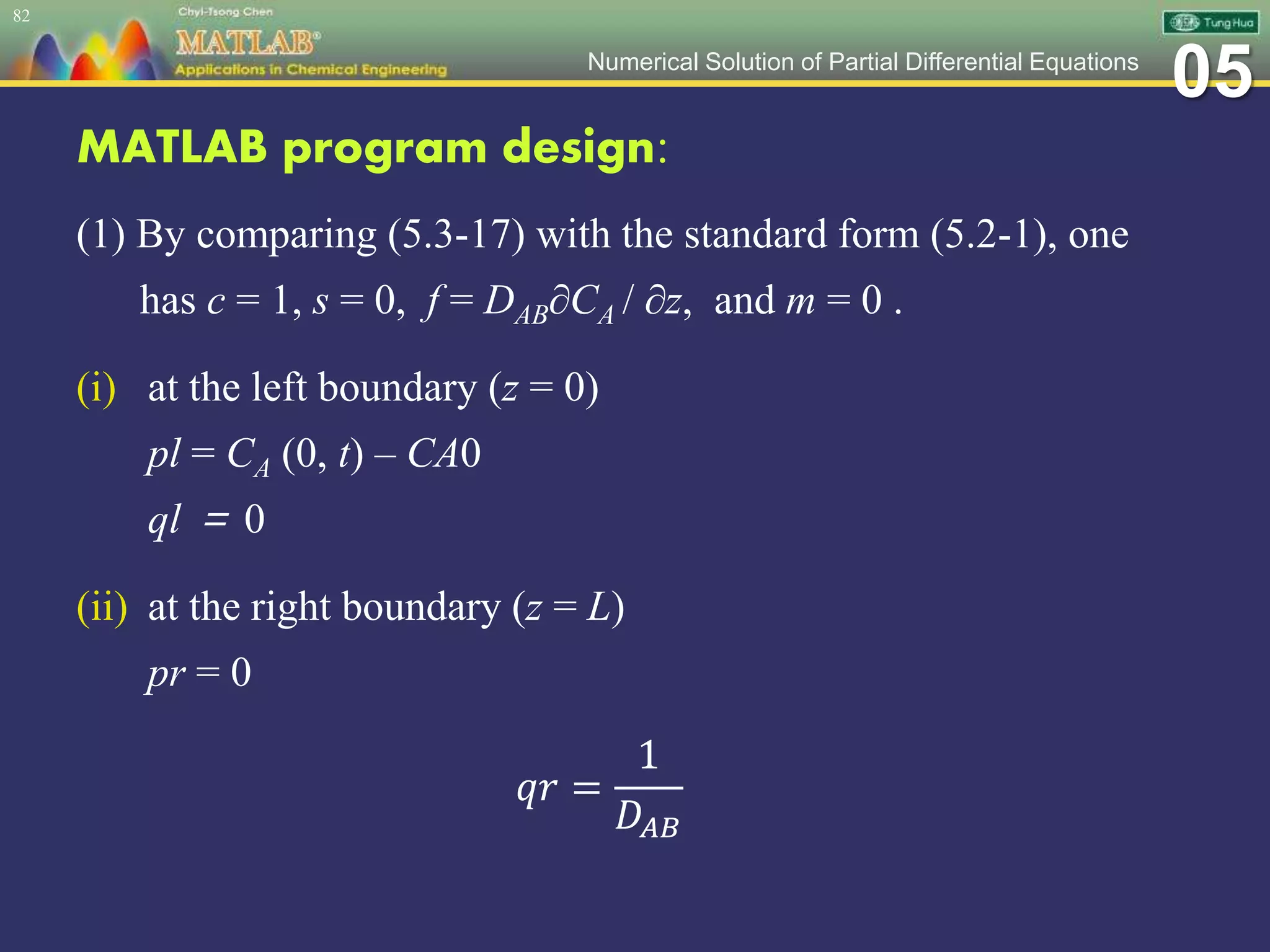 05Numerical Solution of Partial Differential Equations
MATLAB program design:
(1) By comparing (5.3-17) with the standard form (5.2-1), one
has c = 1, s = 0, f = DAB∂CA / ∂z, and m = 0 .
(i) at the left boundary (z = 0)
pl = CA (0, t) – CA0
ql ＝ 0
(ii) at the right boundary (z = L)
pr = 0
𝑞𝑟 =
1
𝐷𝐴𝐵
82
 