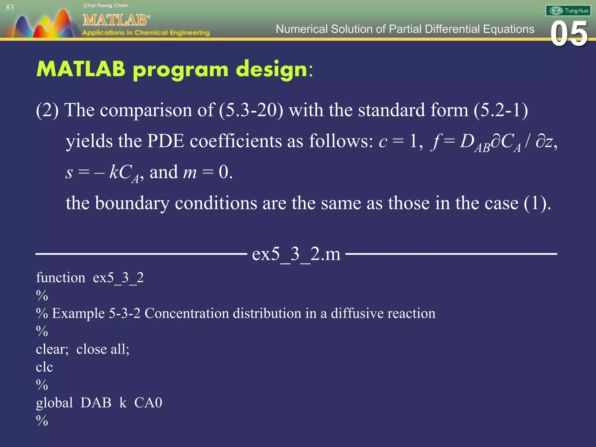 05Numerical Solution of Partial Differential Equations
MATLAB program design:
(2) The comparison of (5.3-20) with the standard form (5.2-1)
yields the PDE coefficients as follows: c = 1, f = DAB∂CA / ∂z,
s = – kCA, and m = 0.
the boundary conditions are the same as those in the case (1).
─────────────── ex5_3_2.m ───────────────
function ex5_3_2
%
% Example 5-3-2 Concentration distribution in a diffusive reaction
%
clear; close all;
clc
%
global DAB k CA0
%
83
 