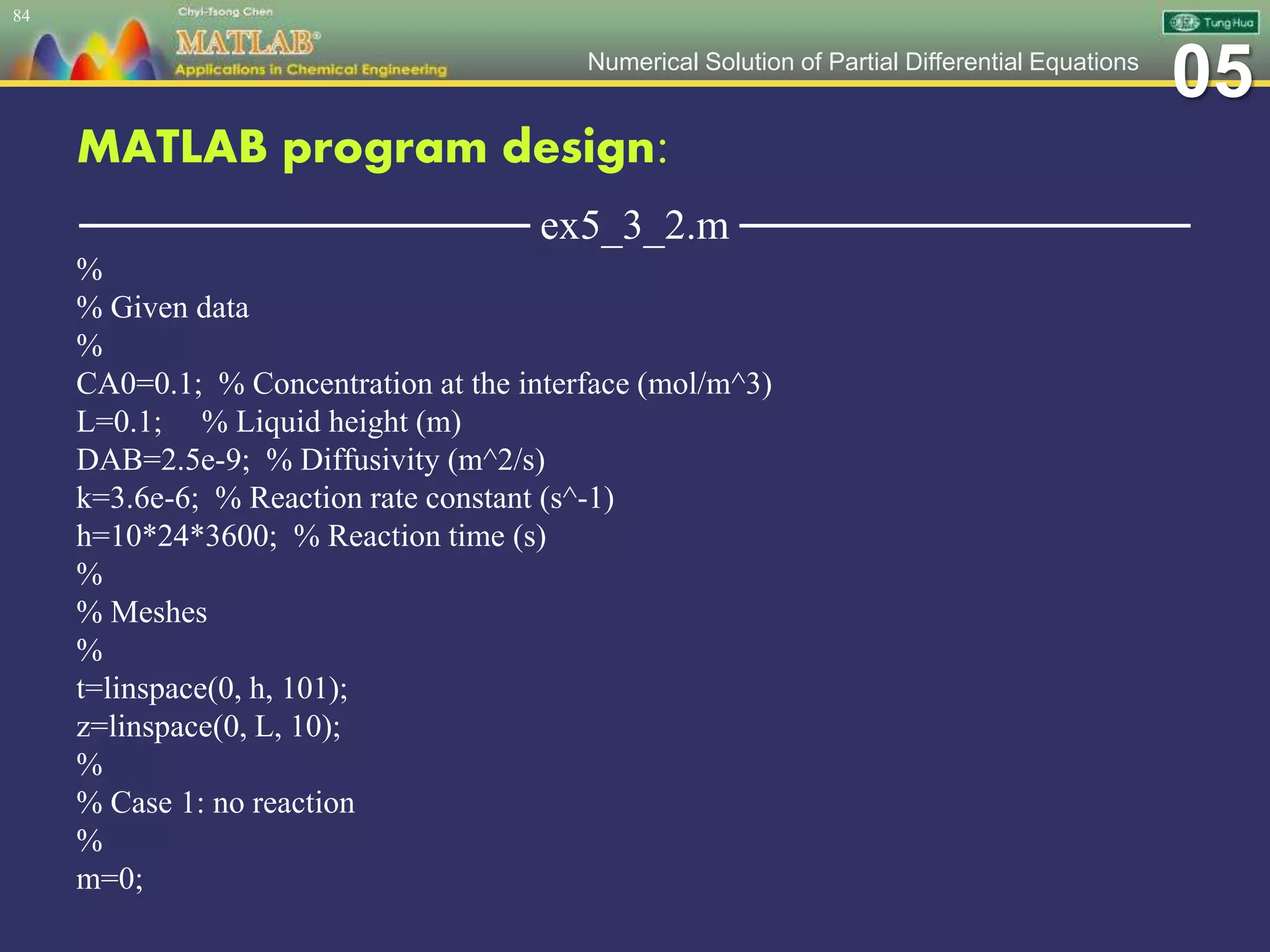 05Numerical Solution of Partial Differential Equations
MATLAB program design:
─────────────── ex5_3_2.m ───────────────
%
% Given data
%
CA0=0.1; % Concentration at the interface (mol/m^3)
L=0.1; % Liquid height (m)
DAB=2.5e-9; % Diffusivity (m^2/s)
k=3.6e-6; % Reaction rate constant (s^-1)
h=10*24*3600; % Reaction time (s)
%
% Meshes
%
t=linspace(0, h, 101);
z=linspace(0, L, 10);
%
% Case 1: no reaction
%
m=0;
84
 