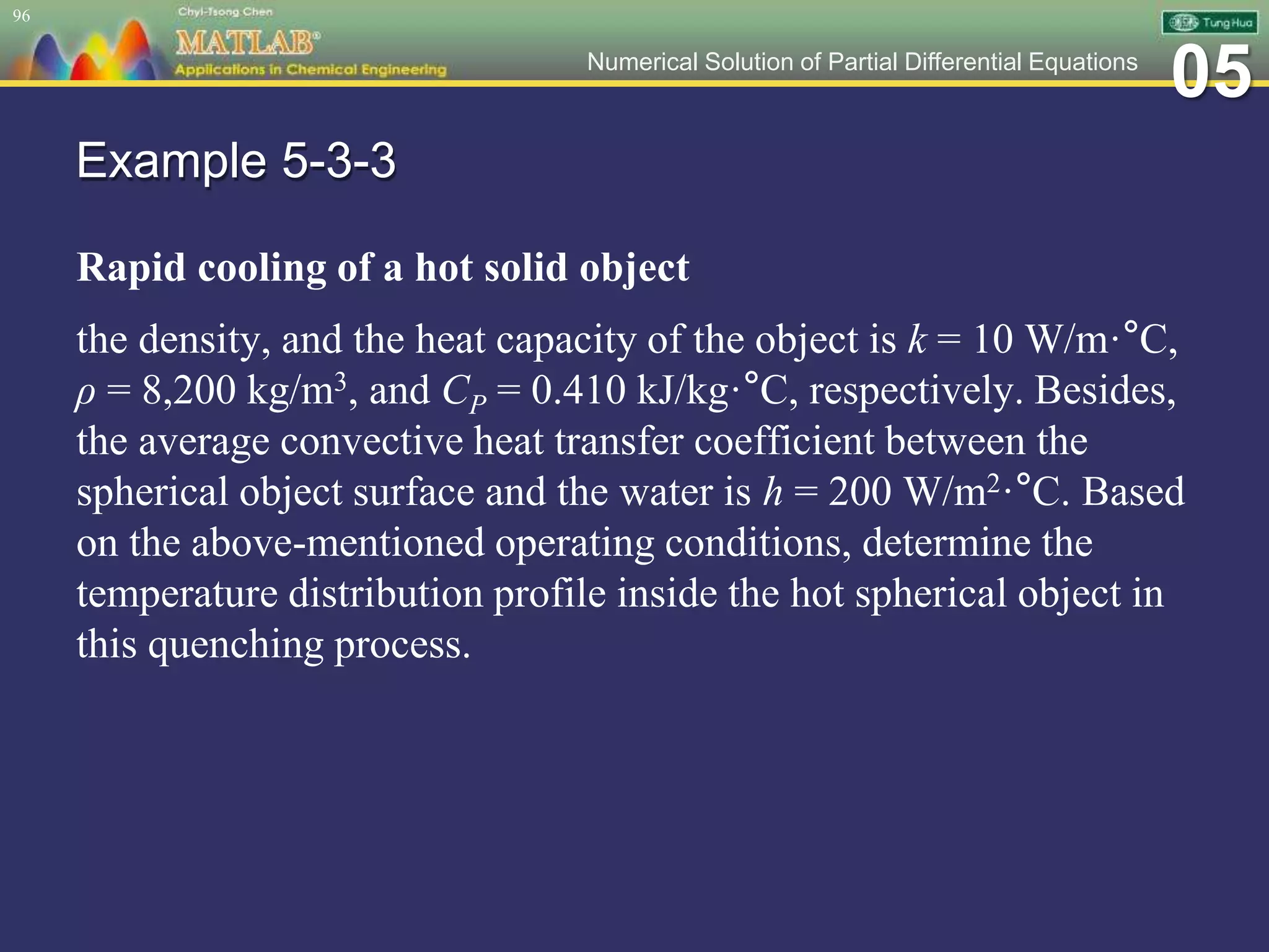 05Numerical Solution of Partial Differential Equations
Example 5-3-3
Rapid cooling of a hot solid object
the density, and the heat capacity of the object is k = 10 W/m·°C,
ρ = 8,200 kg/m3, and CP = 0.410 kJ/kg·°C, respectively. Besides,
the average convective heat transfer coefficient between the
spherical object surface and the water is h = 200 W/m2·°C. Based
on the above-mentioned operating conditions, determine the
temperature distribution profile inside the hot spherical object in
this quenching process.
96
 