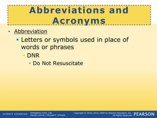 Copyright © 2016, 2012, 2009 by Pearson Education, Inc.
All Rights Reserved
Emergency Care, 13e
Daniel Limmer | Michael F. O'Keefe
Abbreviations and
Acronyms
• Abbreviation
 Letters or symbols used in place of
words or phrases
• DNR
• Do Not Resuscitate
 