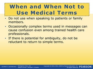 Copyright © 2016, 2012, 2009 by Pearson Education, Inc.
All Rights Reserved
Emergency Care, 13e
Daniel Limmer | Michael F. O'Keefe
When and When Not to
Use Medical Terms
• Do not use when speaking to patients or family
members.
• Occasionally complex terms used in messages can
cause confusion even among trained health care
professionals.
• If there is potential for ambiguity, do not be
reluctant to return to simple terms.
 