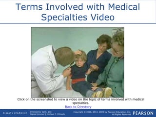 Copyright © 2016, 2012, 2009 by Pearson Education, Inc.
All Rights Reserved
Emergency Care, 13e
Daniel Limmer | Michael F. O'Keefe
Terms Involved with Medical
Specialties Video
Click on the screenshot to view a video on the topic of terms involved with medical
specialties.
Back to Directory
 