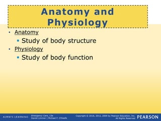 Copyright © 2016, 2012, 2009 by Pearson Education, Inc.
All Rights Reserved
Emergency Care, 13e
Daniel Limmer | Michael F. O'Keefe
Anatomy and
Physiology
• Anatomy
 Study of body structure
• Physiology
 Study of body function
 