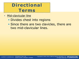 Copyright © 2016, 2012, 2009 by Pearson Education, Inc.
All Rights Reserved
Emergency Care, 13e
Daniel Limmer | Michael F. O'Keefe
Directional
Terms
• Mid-clavicular line
 Divides chest into regions
 Since there are two clavicles, there are
two mid-clavicular lines.
 