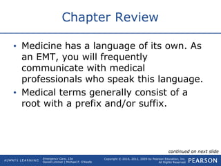Copyright © 2016, 2012, 2009 by Pearson Education, Inc.
All Rights Reserved
Emergency Care, 13e
Daniel Limmer | Michael F. O'Keefe
Chapter Review
• Medicine has a language of its own. As
an EMT, you will frequently
communicate with medical
professionals who speak this language.
• Medical terms generally consist of a
root with a prefix and/or suffix.
continued on next slide
 