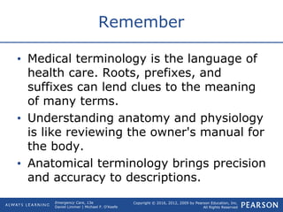Copyright © 2016, 2012, 2009 by Pearson Education, Inc.
All Rights Reserved
Emergency Care, 13e
Daniel Limmer | Michael F. O'Keefe
Remember
• Medical terminology is the language of
health care. Roots, prefixes, and
suffixes can lend clues to the meaning
of many terms.
• Understanding anatomy and physiology
is like reviewing the owner's manual for
the body.
• Anatomical terminology brings precision
and accuracy to descriptions.
 