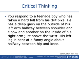 Copyright © 2016, 2012, 2009 by Pearson Education, Inc.
All Rights Reserved
Emergency Care, 13e
Daniel Limmer | Michael F. O'Keefe
Critical Thinking
• You respond to a teenage boy who has
taken a hard fall from his dirt bike. He
has a deep gash on the outside of his
left arm halfway between shoulder and
elbow and another on the inside of his
right arm just above the wrist. His left
leg is bent at a funny angle about
halfway between hip and knee.
continued on next slide
 