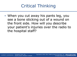 Copyright © 2016, 2012, 2009 by Pearson Education, Inc.
All Rights Reserved
Emergency Care, 13e
Daniel Limmer | Michael F. O'Keefe
Critical Thinking
• When you cut away his pants leg, you
see a bone sticking out of a wound on
the front side. How will you describe
your patient's injuries over the radio to
the hospital staff?
 