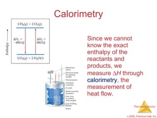 Calorimetry Since we cannot know the exact enthalpy of the reactants and products, we measure   H  through  calorimetry , the measurement of heat flow. 