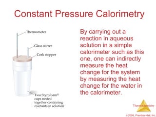 Constant Pressure Calorimetry By carrying out a reaction in aqueous solution in a simple calorimeter such as this one, one can indirectly measure the heat change for the system by measuring the heat change for the water in the calorimeter. 