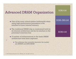 +
Advanced DRAM Organization
One of the most critical system bottlenecks when
using high-performance processors is the
interface to main internal memory
The traditional DRAM chip is constrained both by
its internal architecture and by its interface to the
processor’s memory bus
A number of enhancements to the basic DRAM
architecture have been explored
The schemes that currently dominate the market
are SDRAM and DDR-DRAM
SDRAM
RDRAM
DDR-DRAM
© 2016 Pearson Education, Inc., Hoboken, NJ. All rights reserved.
 