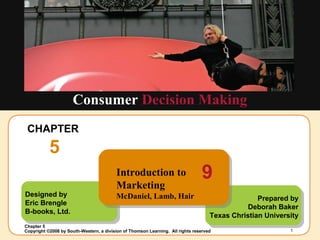 Insert Chapter Picture Here
Copyright ©2008 by South-Western, a division of Thomson Learning. All rights reserved
Chapter 5
1
Designed by
Eric Brengle
B-books, Ltd.
CHAPTER
5
Consumer Decision Making
Prepared by
Deborah Baker
Texas Christian University
Introduction to
Marketing
McDaniel, Lamb, Hair
9
 