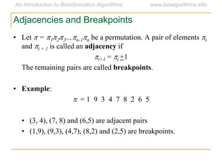 Adjacencies and Breakpoints
• Let p = p1p2p3…pn-1pn be a permutation. A pair of elements pi
and pi + 1 is called an adjacency if
pi+1 = pi +1
The remaining pairs are called breakpoints.
• Example:
p = 1 9 3 4 7 8 2 6 5
• (3, 4), (7, 8) and (6,5) are adjacent pairs
• (1,9), (9,3), (4,7), (8,2) and (2,5) are breakpoints.
 