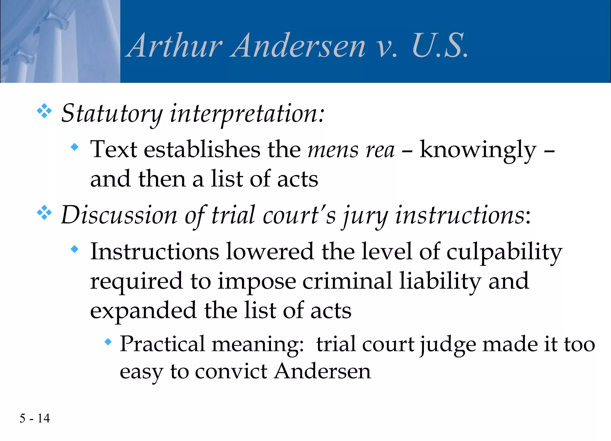 Arthur Andersen v. U.S.
        Statutory interpretation:
            Text establishes the mens rea – knowingly –
             and then a list of acts
        Discussion of trial court’s jury instructions:
            Instructions lowered the level of culpability
             required to impose criminal liability and
             expanded the list of acts
                 Practical meaning: trial court judge made it too
                  easy to convict Andersen
5 - 14
 