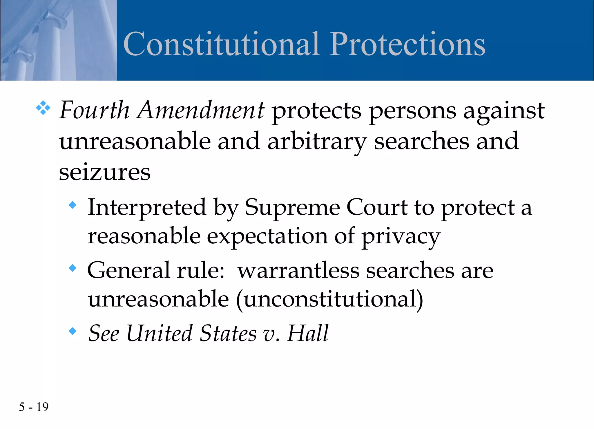 Constitutional Protections
        Fourth Amendment protects persons against
         unreasonable and arbitrary searches and
         seizures
          Interpreted by Supreme Court to protect a
           reasonable expectation of privacy
          General rule: warrantless searches are
           unreasonable (unconstitutional)
          See United States v. Hall


5 - 19
 