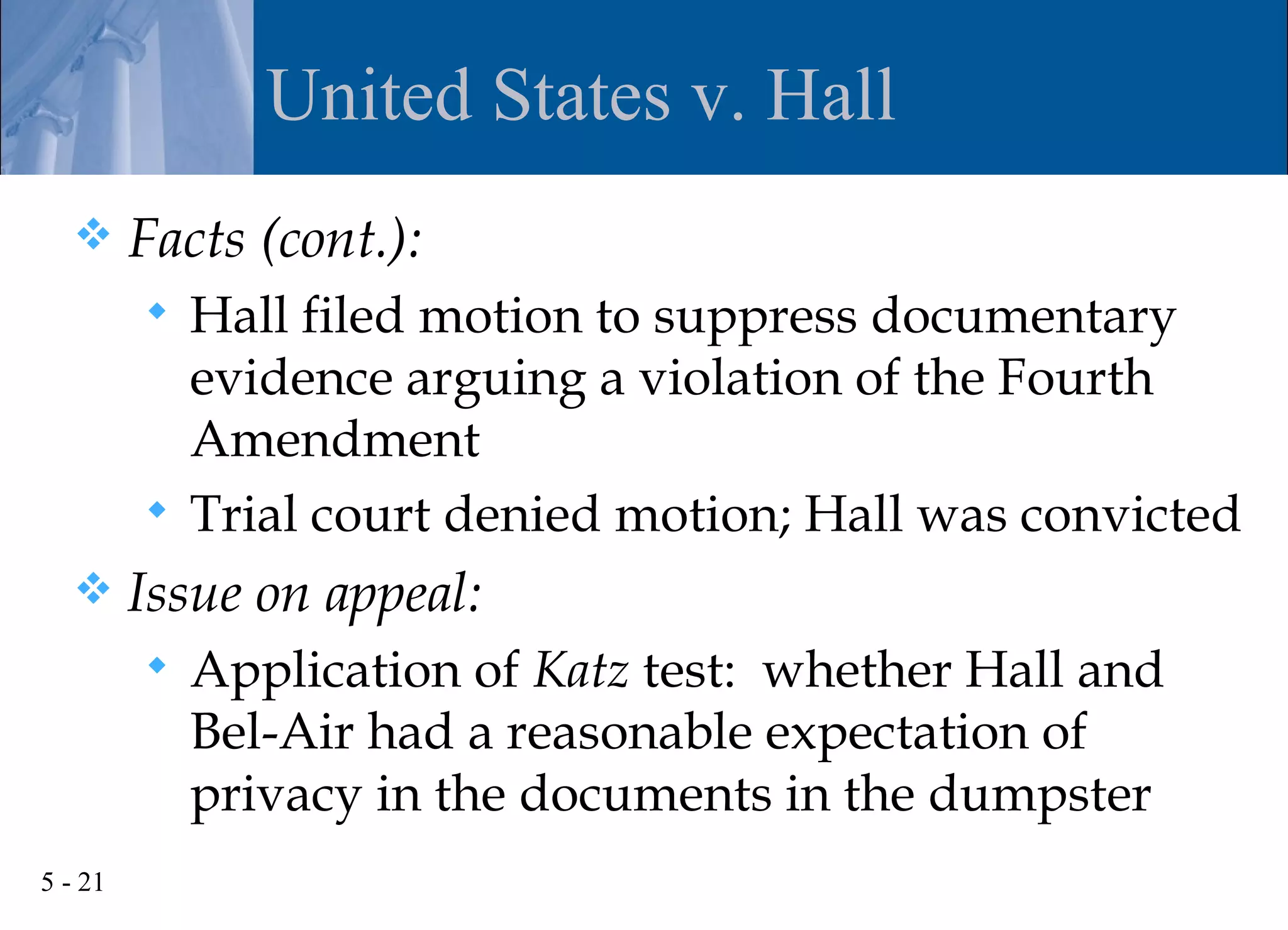 United States v. Hall
        Facts (cont.):
          Hall filed motion to suppress documentary
           evidence arguing a violation of the Fourth
           Amendment
          Trial court denied motion; Hall was convicted
        Issue on appeal:
            Application of Katz test: whether Hall and
             Bel-Air had a reasonable expectation of
             privacy in the documents in the dumpster
5 - 21
 