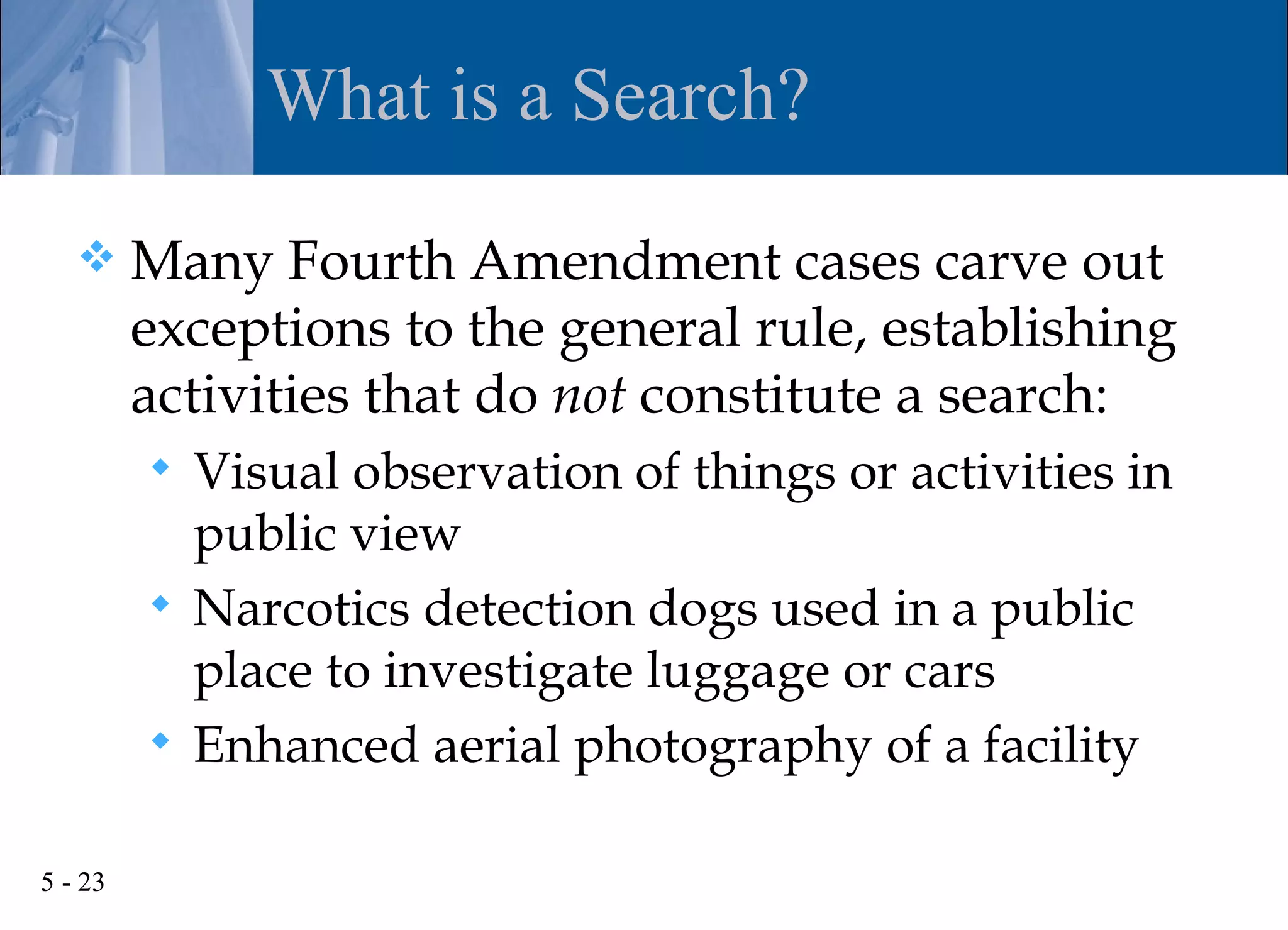 What is a Search?

        Many Fourth Amendment cases carve out
         exceptions to the general rule, establishing
         activities that do not constitute a search:
          Visual observation of things or activities in
           public view
          Narcotics detection dogs used in a public
           place to investigate luggage or cars
          Enhanced aerial photography of a facility


5 - 23
 