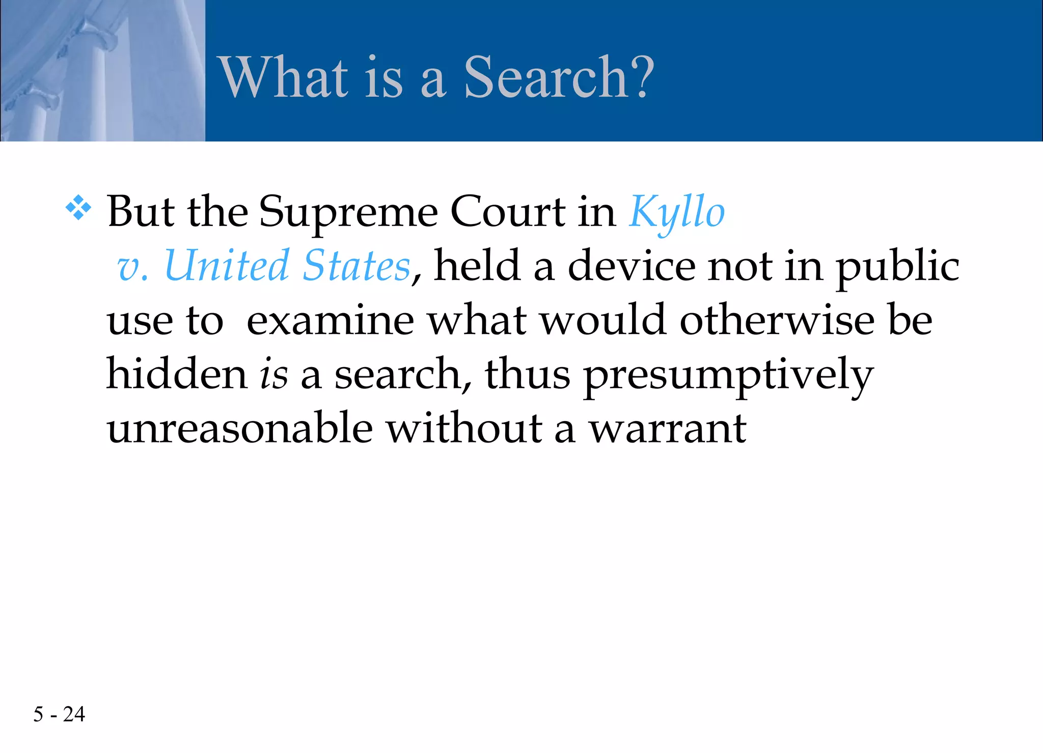 What is a Search?

        But the Supreme Court in Kyllo
         v. United States, held a device not in public
         use to examine what would otherwise be
         hidden is a search, thus presumptively
         unreasonable without a warrant




5 - 24
 