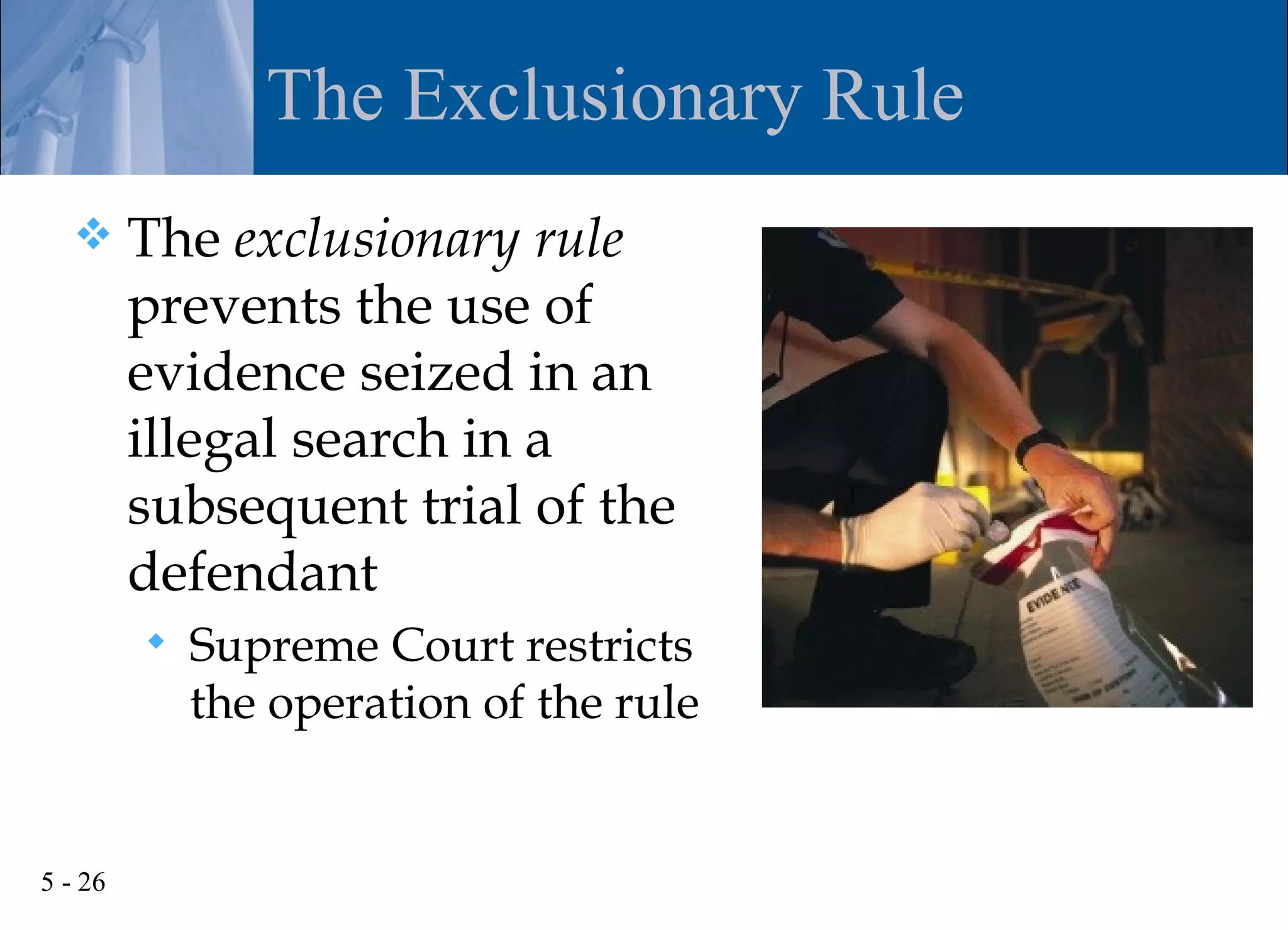 The Exclusionary Rule
        The exclusionary rule
         prevents the use of
         evidence seized in an
         illegal search in a
         subsequent trial of the
         defendant
            Supreme Court restricts
             the operation of the rule


5 - 26
 