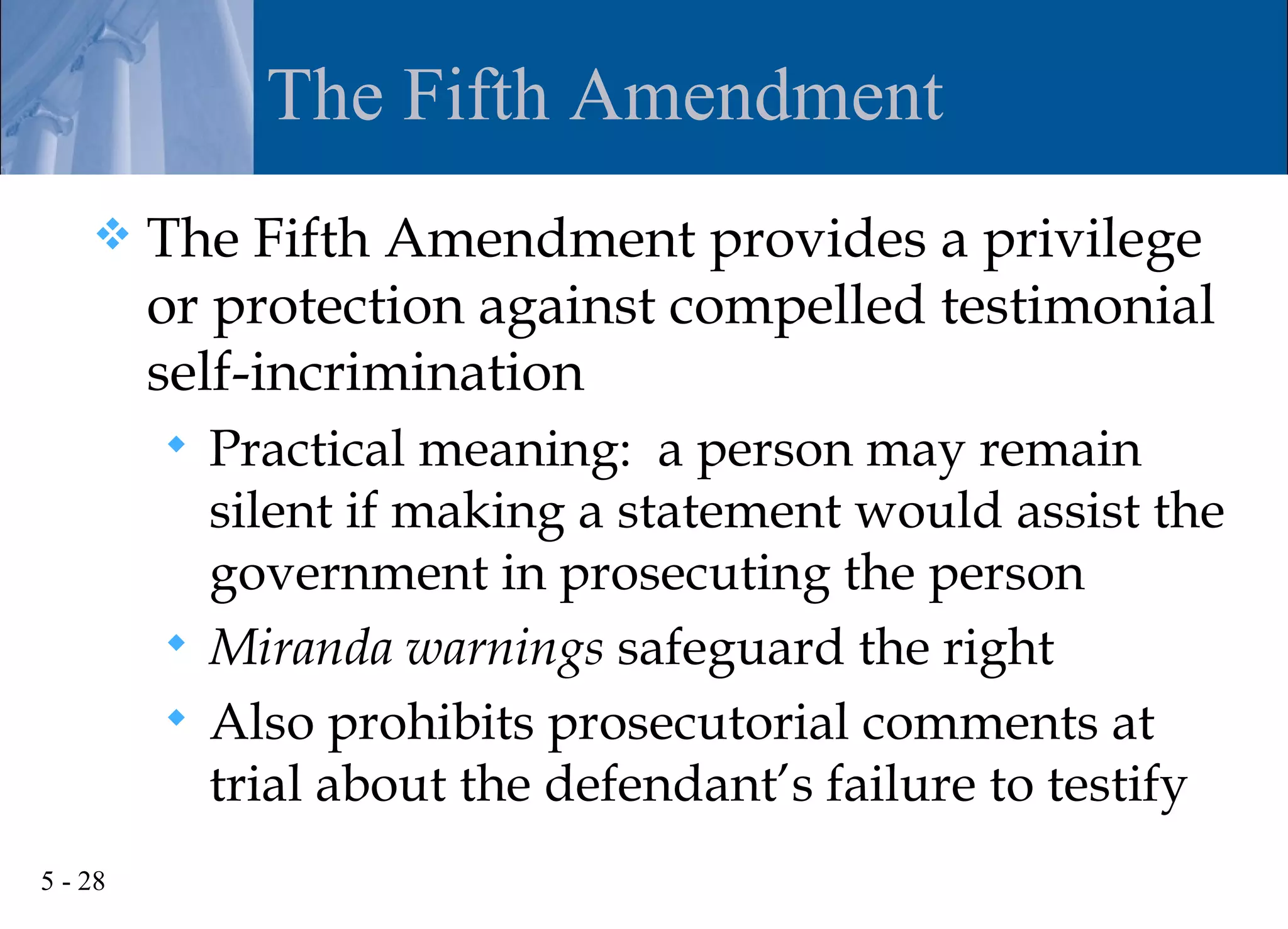 The Fifth Amendment
        The Fifth Amendment provides a privilege
         or protection against compelled testimonial
         self-incrimination
          Practical meaning: a person may remain
           silent if making a statement would assist the
           government in prosecuting the person
          Miranda warnings safeguard the right
          Also prohibits prosecutorial comments at
           trial about the defendant’s failure to testify
5 - 28
 