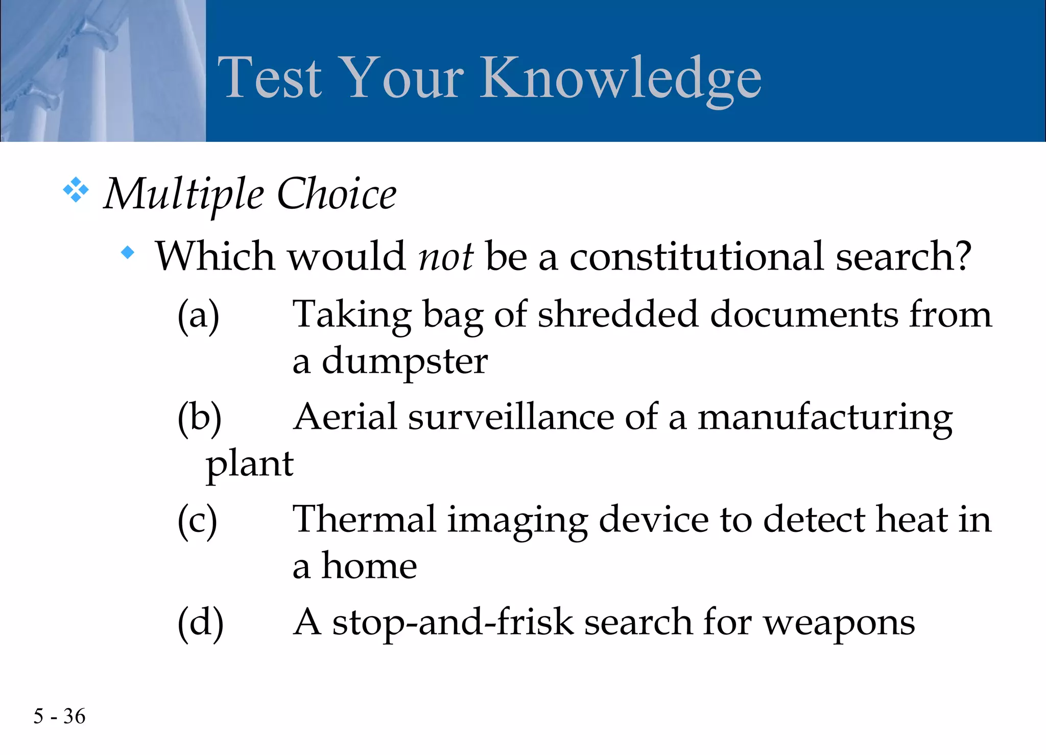 Test Your Knowledge
        Multiple Choice
            Which would not be a constitutional search?
              (a)    Taking bag of shredded documents from
                     a dumpster
              (b)    Aerial surveillance of a manufacturing
                plant
              (c)    Thermal imaging device to detect heat in
                     a home
              (d)    A stop-and-frisk search for weapons

5 - 36
 