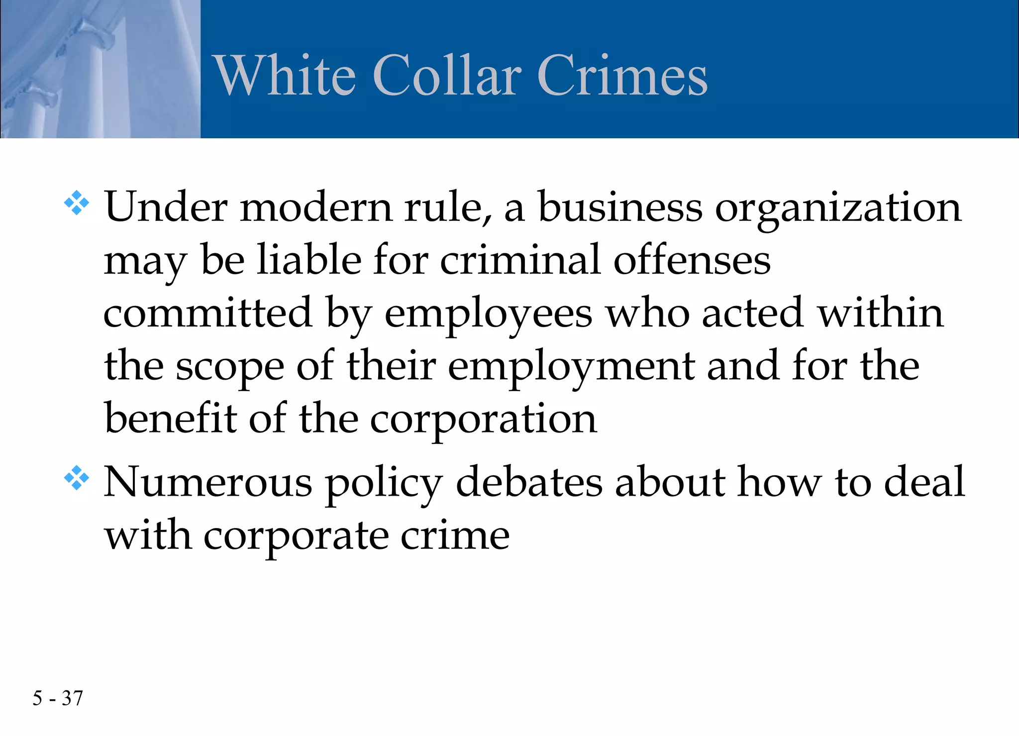 White Collar Crimes

    Under modern rule, a business organization
     may be liable for criminal offenses
     committed by employees who acted within
     the scope of their employment and for the
     benefit of the corporation
    Numerous policy debates about how to deal
     with corporate crime


5 - 37
 