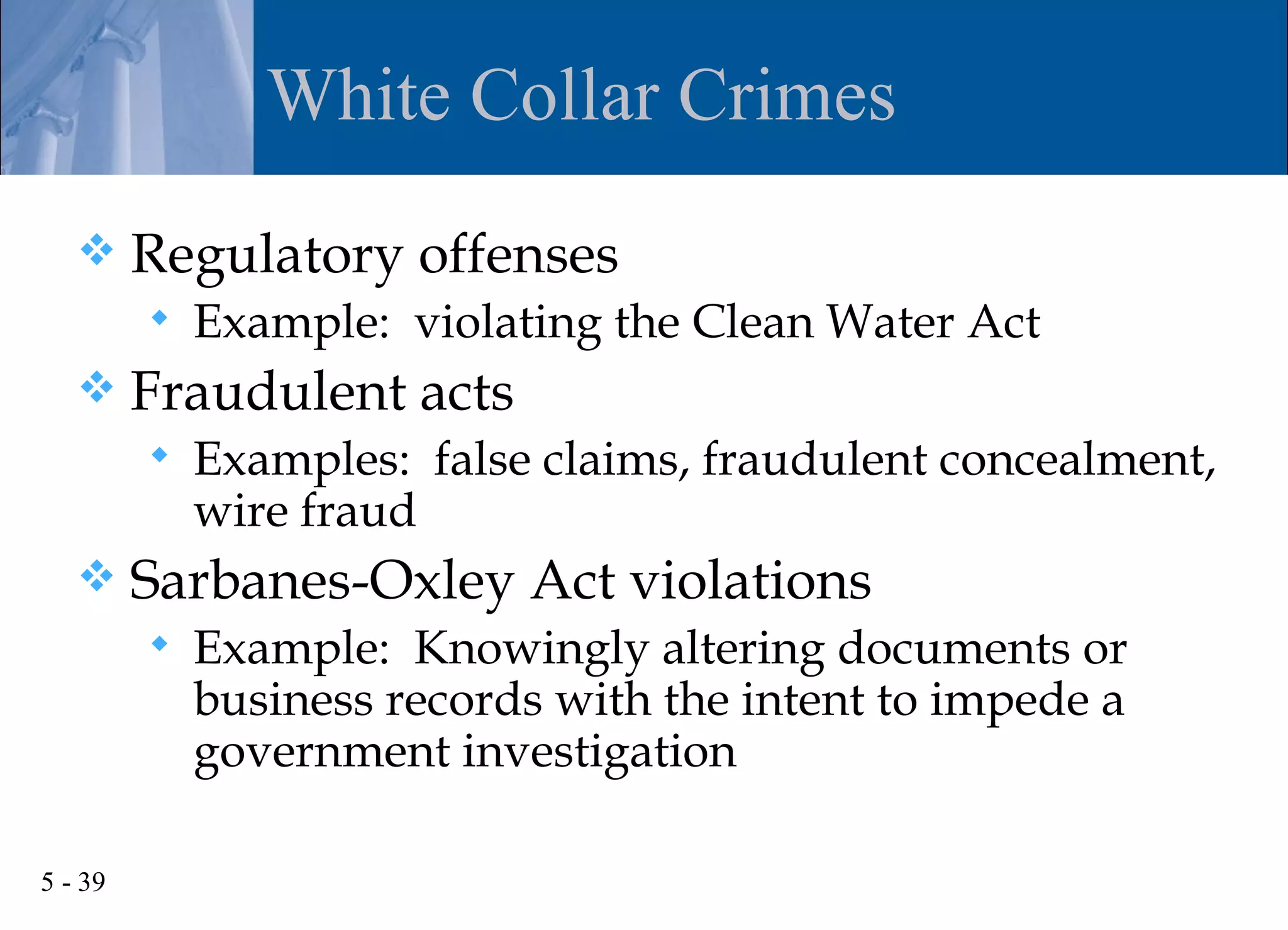 White Collar Crimes
        Regulatory offenses
            Example: violating the Clean Water Act
        Fraudulent acts
            Examples: false claims, fraudulent concealment,
             wire fraud
        Sarbanes-Oxley Act violations
            Example: Knowingly altering documents or
             business records with the intent to impede a
             government investigation

5 - 39
 