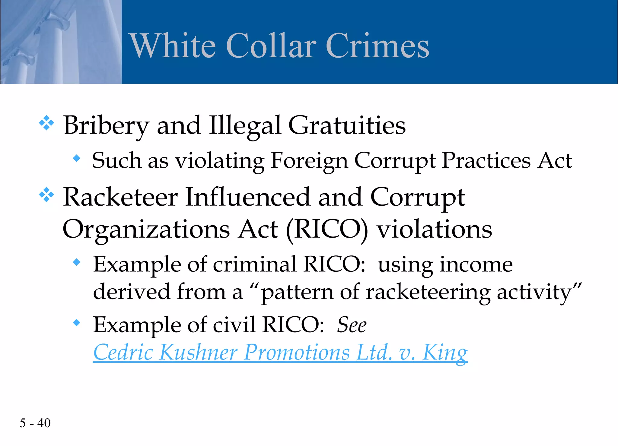 White Collar Crimes

        Bribery and Illegal Gratuities
            Such as violating Foreign Corrupt Practices Act
        Racketeer Influenced and Corrupt
         Organizations Act (RICO) violations
            Example of criminal RICO: using income
             derived from a “pattern of racketeering activity”
            Example of civil RICO: See
             Cedric Kushner Promotions Ltd. v. King

5 - 40
 