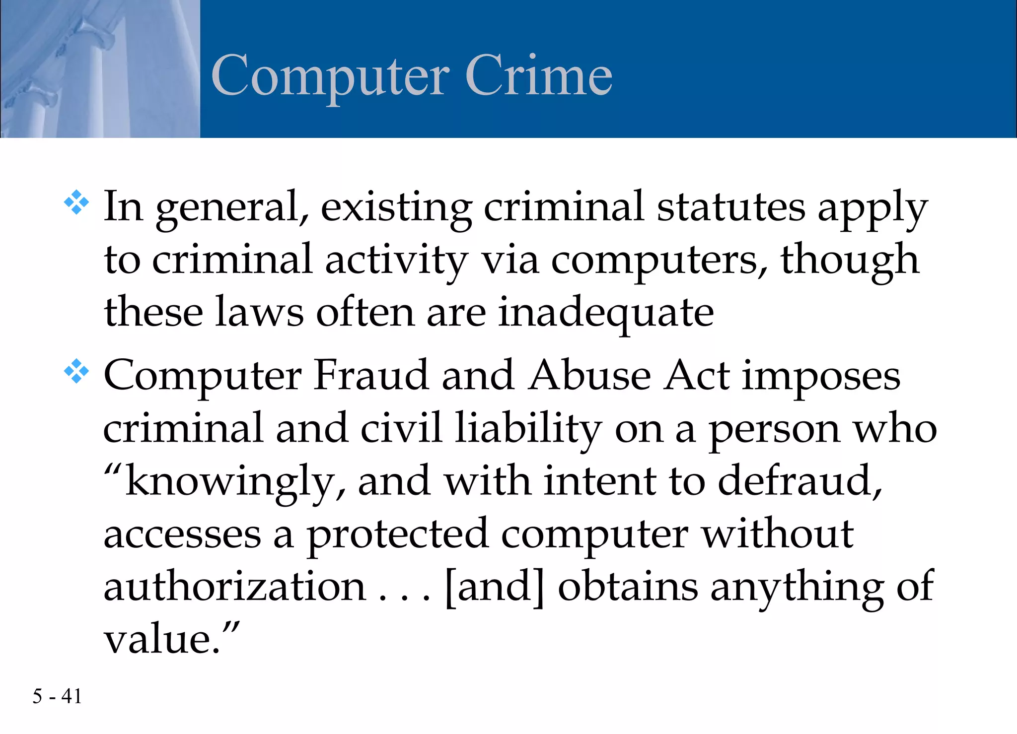 Computer Crime

    In general, existing criminal statutes apply
     to criminal activity via computers, though
     these laws often are inadequate
    Computer Fraud and Abuse Act imposes
     criminal and civil liability on a person who
     “knowingly, and with intent to defraud,
     accesses a protected computer without
     authorization . . . [and] obtains anything of
     value.”
5 - 41
 
