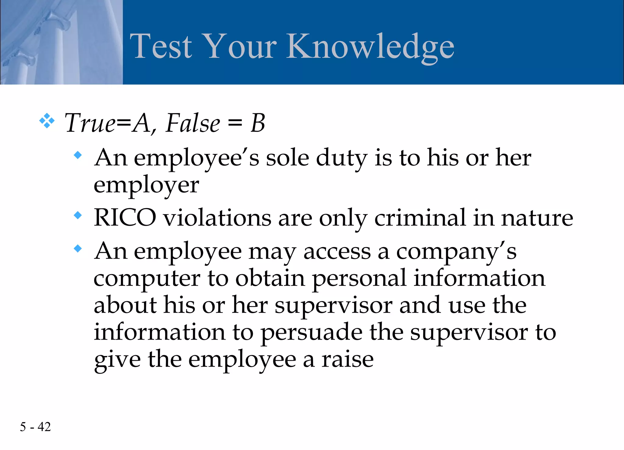 Test Your Knowledge
        True=A, False = B
          An employee’s sole duty is to his or her
           employer
          RICO violations are only criminal in nature
          An employee may access a company’s
           computer to obtain personal information
           about his or her supervisor and use the
           information to persuade the supervisor to
           give the employee a raise

5 - 42
 
