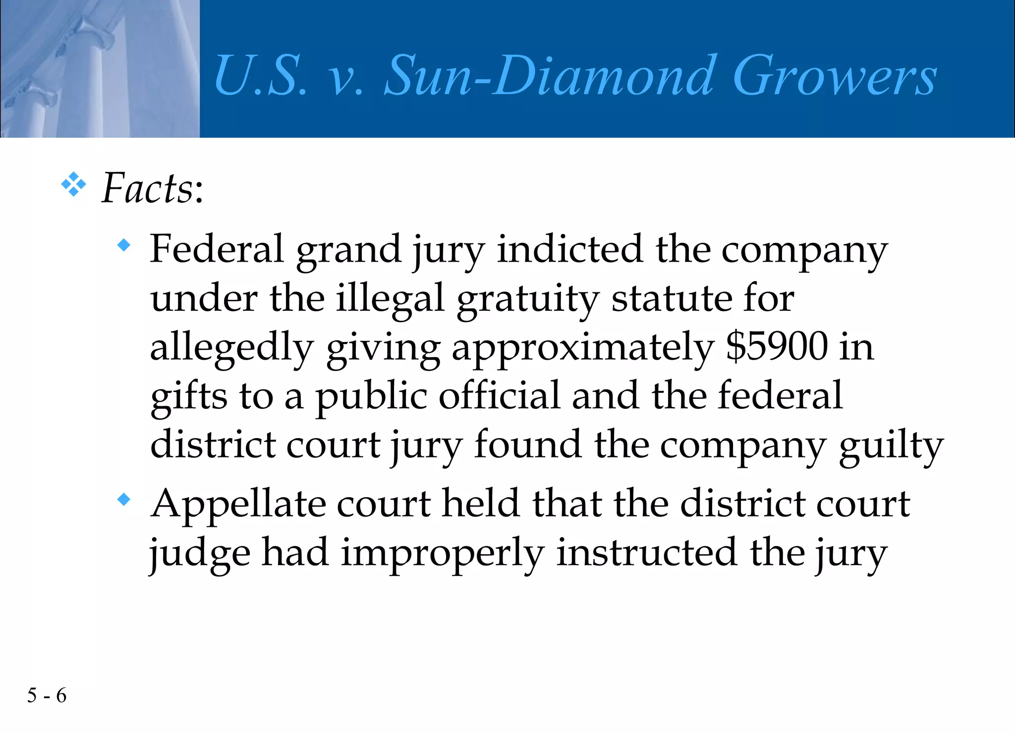 U.S. v. Sun-Diamond Growers
     Facts:
       Federal grand jury indicted the company
        under the illegal gratuity statute for
        allegedly giving approximately $5900 in
        gifts to a public official and the federal
        district court jury found the company guilty
       Appellate court held that the district court
        judge had improperly instructed the jury


5-6
 